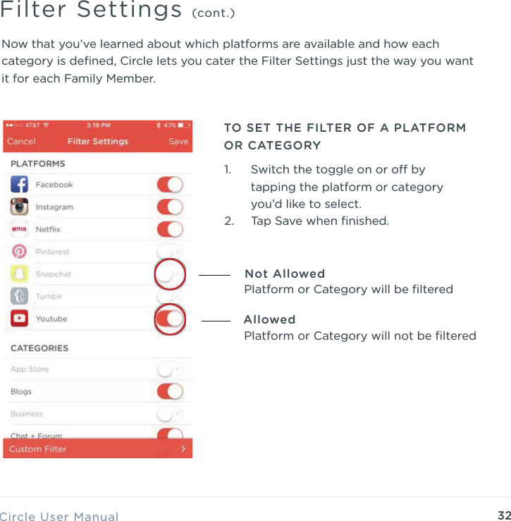 32Now that you&rsquo;ve learned about which platforms are available and how each category is deﬁned, Circle lets you cater the Filter Settings just the way you want it for each Family Member.Circle User ManualFilter Settings (cont.)TO SET THE FILTER OF A PLATFORM OR CATEGORY1. Switch the toggle on or o by tapping the platform or category you&rsquo;d like to select. 2. Tap Save when ﬁnished.Not AllowedAllowedPlatform or Category will be ﬁlteredPlatform or Category will not be ﬁltered