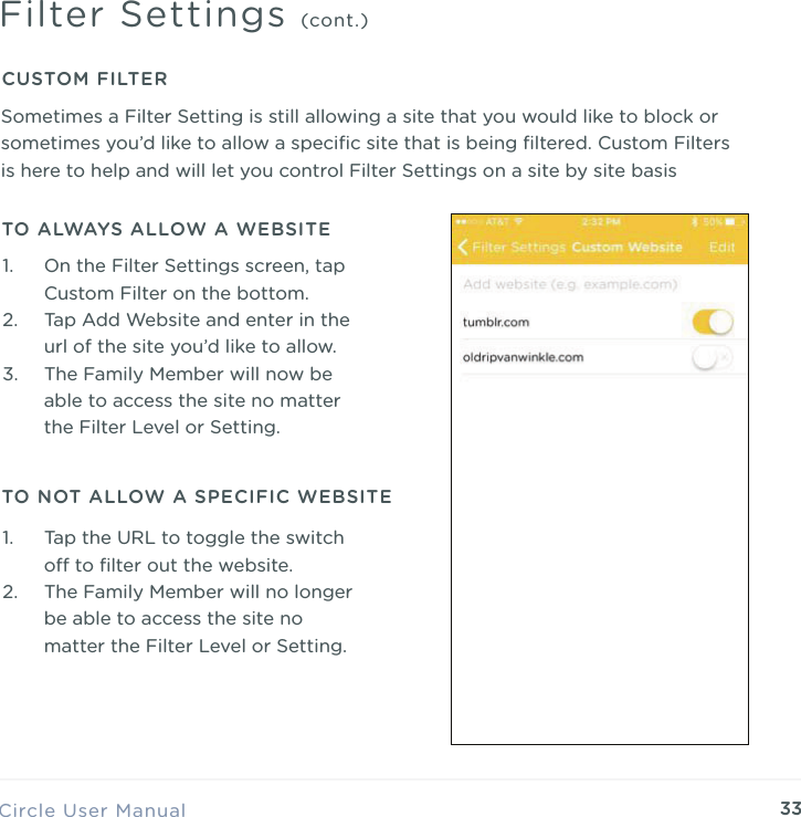 33Circle User ManualFilter Settings (cont.)TO ALWAYS ALLOW A WEBSITE1. On the Filter Settings screen, tap Custom Filter on the bottom. 2. Tap Add Website and enter in the url of the site you&rsquo;d like to allow. 3. The Family Member will now be able to access the site no matter the Filter Level or Setting.CUSTOM FILTERSometimes a Filter Setting is still allowing a site that you would like to block or sometimes you&rsquo;d like to allow a speciﬁc site that is being ﬁltered. Custom Filters is here to help and will let you control Filter Settings on a site by site basisTO NOT ALLOW A SPECIFIC WEBSITE1. Tap the URL to toggle the switch o to ﬁlter out the website. 2. The Family Member will no longer be able to access the site no matter the Filter Level or Setting.