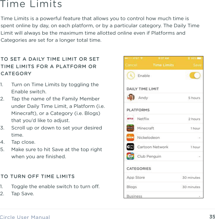 35Time Limits is a powerful feature that allows you to control how much time is spent online by day, on each platform, or by a particular category. The Daily Time Limit will always be the maximum time allotted online even if Platforms and Categories are set for a longer total time.Circle User ManualTime Limits1. Turn on Time Limits by toggling the Enable switch. 2. Tap the name of the Family Member under Daily Time Limit, a Platform (i.e. Minecraft), or a Category (i.e. Blogs) that you&rsquo;d like to adjust. 3. Scroll up or down to set your desired time. 4. Tap close. 5. Make sure to hit Save at the top right when you are ﬁnished.TO SET A DAILY TIME LIMIT OR SET TIME LIMITS FOR A PLATFORM OR CATEGORYTO TURN OFF TIME LIMITS1. Toggle the enable switch to turn o. 2. Tap Save.