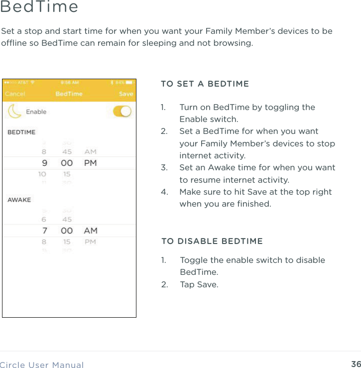36Set a stop and start time for when you want your Family Member&rsquo;s devices to be oine so BedTime can remain for sleeping and not browsing.Circle User ManualBedTime1. Turn on BedTime by toggling the Enable switch. 2. Set a BedTime for when you want your Family Member&rsquo;s devices to stop internet activity. 3. Set an Awake time for when you want to resume internet activity. 4. Make sure to hit Save at the top right when you are ﬁnished.TO SET A BEDTIMETO DISABLE BEDTIME1. Toggle the enable switch to disable BedTime. 2. Tap Save.