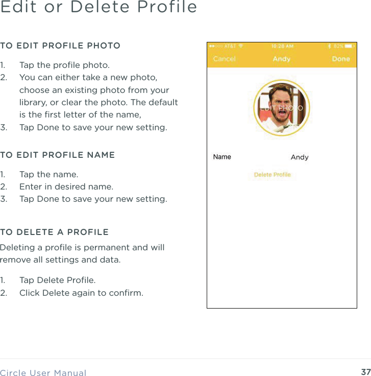 37Circle User ManualEdit or Delete ProfileTO EDIT PROFILE PHOTO TO DELETE A PROFILE1. Tap the proﬁle photo. 2. You can either take a new photo, choose an existing photo from your library, or clear the photo. The default is the ﬁrst letter of the name, 3. Tap Done to save your new setting.TO EDIT PROFILE NAME1. Tap the name. 2. Enter in desired name. 3. Tap Done to save your new setting.1. Tap Delete Proﬁle. 2. Click Delete again to conﬁrm.Deleting a proﬁle is permanent and will remove all settings and data.