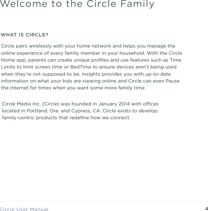 4Circle Media Inc. (Circle) was founded in January 2014 with oces located in Portland, Ore. and Cypress, CA. Circle exists to develop family-centric products that redeﬁne how we connect. Circle User ManualWelcome to the Circle FamilyWHAT IS CIRCLE?Circle pairs wirelessly with your home network and helps you manage the online experience of every family member in your household. With the Circle Home app, parents can create unique proﬁles and use features such as Time Limits to limit screen time or BedTime to ensure devices aren&rsquo;t being used when they&rsquo;re not supposed to be. Insights provides you with up-to-date information on what your kids are viewing online and Circle can even Pause the internet for times when you want some more family time. 