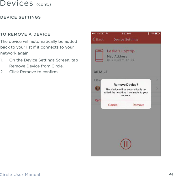 41Circle User ManualDevices (cont.)DEVICE SETTINGSTO REMOVE A DEVICE1. On the Device Settings Screen, tap Remove Device from Circle. 2. Click Remove to conﬁrm.The device will automatically be added back to your list if it connects to your network again.