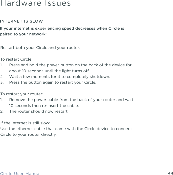 44Restart both your Circle and your router. To restart Circle: 1. Press and hold the power button on the back of the device for about 10 seconds until the light turns o. 2. Wait a few moments for it to completely shutdown. 3. Press the button again to restart your Circle. To restart your router: 1. Remove the power cable from the back of your router and wait 10 seconds then re-insert the cable. 2. The router should now restart. If the internet is still slow: Use the ethernet cable that came with the Circle device to connect Circle to your router directly. Circle User ManualHardware IssuesINTERNET IS SLOWIf your internet is experiencing speed decreases when Circle is paired to your network: