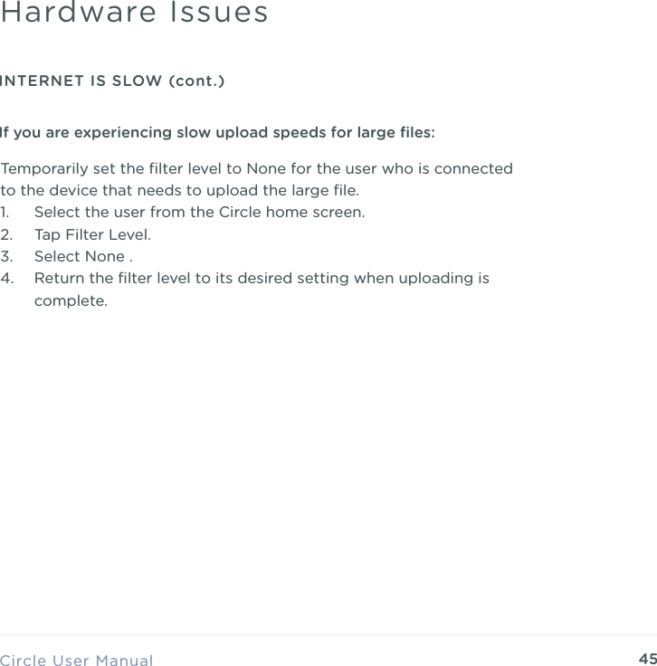 45Temporarily set the ﬁlter level to None for the user who is connected to the device that needs to upload the large ﬁle. 1. Select the user from the Circle home screen. 2. Tap Filter Level. 3. Select None . 4. Return the ﬁlter level to its desired setting when uploading is complete.Circle User ManualHardware IssuesINTERNET IS SLOW (cont.)If you are experiencing slow upload speeds for large ﬁles: