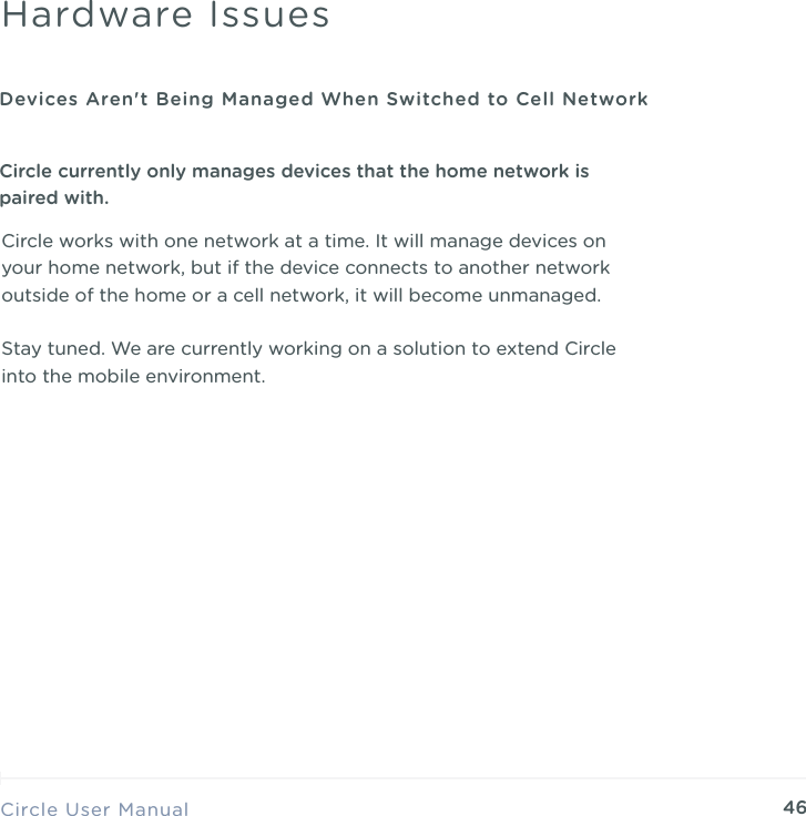 46Circle works with one network at a time. It will manage devices on your home network, but if the device connects to another network outside of the home or a cell network, it will become unmanaged. Stay tuned. We are currently working on a solution to extend Circle into the mobile environment.Circle User ManualHardware IssuesDevices Aren't Being Managed When Switched to Cell NetworkCircle currently only manages devices that the home network is paired with.