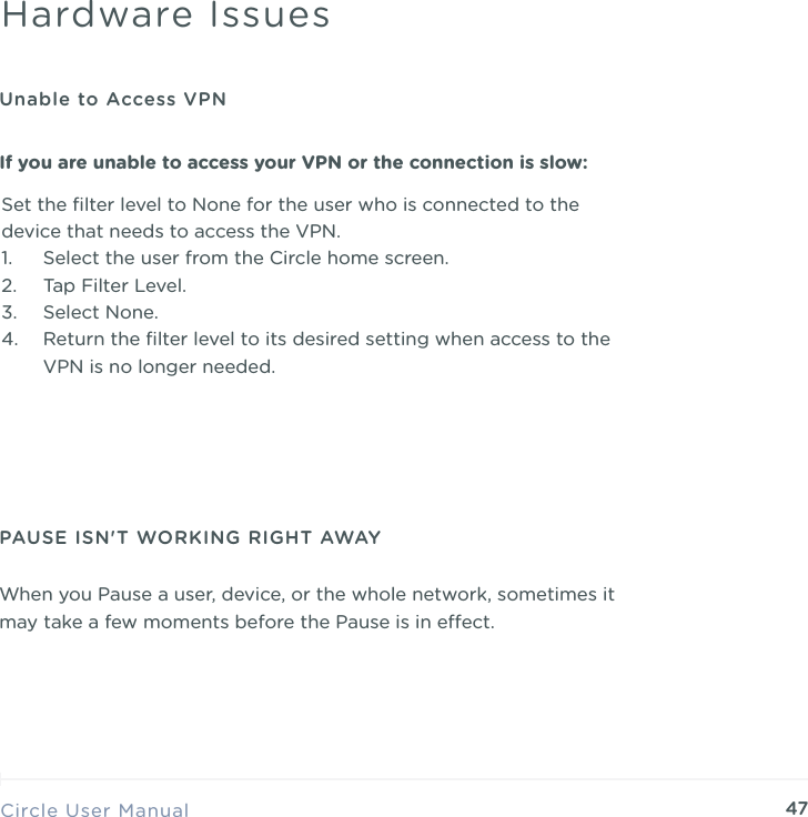 47Set the ﬁlter level to None for the user who is connected to the device that needs to access the VPN. 1. Select the user from the Circle home screen. 2. Tap Filter Level. 3. Select None. 4. Return the ﬁlter level to its desired setting when access to the VPN is no longer needed.Circle User ManualHardware IssuesUnable to Access VPNIf you are unable to access your VPN or the connection is slow:PAUSE ISN'T WORKING RIGHT AWAYWhen you Pause a user, device, or the whole network, sometimes it may take a few moments before the Pause is in eect.