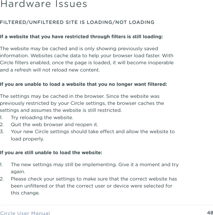 48Circle User ManualHardware IssuesFILTERED/UNFILTERED SITE IS LOADING/NOT LOADINGIf a website that you have restricted through ﬁlters is still loading:The website may be cached and is only showing previously saved information. Websites cache data to help your browser load faster. With Circle ﬁlters enabled, once the page is loaded, it will become inoperable and a refresh will not reload new content.If you are unable to load a website that you no longer want ﬁltered:The settings may be cached in the browser. Since the website was previously restricted by your Circle settings, the browser caches the settings and assumes the website is still restricted.  1. Try reloading the website. 2. Quit the web browser and reopen it. 3. Your new Circle settings should take eect and allow the website to load properly.If you are still unable to load the website:1. The new settings may still be implementing. Give it a moment and try again. 2. Please check your settings to make sure that the correct website has been unﬁltered or that the correct user or device were selected for this change.