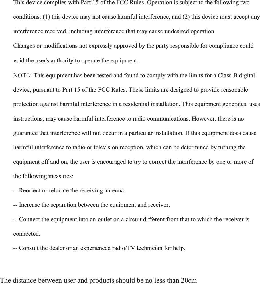  This device complies with Part 15 of the FCC Rules. Operation is subject to the following two  conditions: (1) this device may not cause harmful interference, and (2) this device must accept any  interference received, including interference that may cause undesired operation.  Changes or modifications not expressly approved by the party responsible for compliance could  void the user's authority to operate the equipment NOTE: This equipment has been tested and found to comply with the limits for a Class B digital  device, pursuant to Part 15 of the FCC Rules. These limits are designed to provide reasonable  protection against harmful interference in a residential installation. This equipment generates, uses  instructions, may cause harmful interference to radio communications. However, there is no  guarantee that interference will not occur in a particular installation. If this equipment does cause  harmful interference to radio or television reception, which can be determined by turning the  equipment off and on, the user is encouraged to try to correct the interference by one or more of  the following measures:  -- Reorient or relocate the receiving antenna.  -- Increase the separation between the equipment and receiver.  -- Connect the equipment into an outlet on a circuit different from that to which the receiver is  connected.  -- Consult the dealer or an experienced radio/TV technician for help.    The distance between user and products should be no less than 20cm  