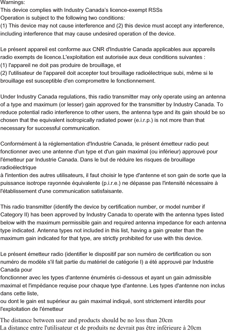  :DUQLQJV 7KLVGHYLFHFRPSOLHVZLWK,QGXVWU\&amp;DQDGDಬVOLFHQFHH[HPSW566V2SHUDWLRQLVVXEMHFWWRWKHIROORZLQJWZRFRQGLWLRQV 7KLVGHYLFHPD\QRWFDXVHLQWHUIHUHQFHDQGWKLVGHYLFHPXVWDFFHSWDQ\LQWHUIHUHQFHLQFOXGLQJLQWHUIHUHQFHWKDWPD\FDXVHXQGHVLUHGRSHUDWLRQRIWKHGHYLFH /HSU&laquo;VHQWDSSDUHLOHVWFRQIRUPHDX[&amp;15G,QGXVWULH&amp;DQDGDDSSOLFDEOHVDX[DSSDUHLOVUDGLRH[HPSWVGHOLFHQFH/H[SORLWDWLRQHVWDXWRULV&laquo;HDX[GHX[FRQGLWLRQVVXLYDQWHV ODSSDUHLOQHGRLWSDVSURGXLUHGHEURXLOODJHHW OXWLOLVDWHXUGHODSSDUHLOGRLWDFFHSWHUWRXWEURXLOODJHUDGLR&laquo;OHFWULTXHVXELP&not;PHVLOHEURXLOODJHHVWVXVFHSWLEOHGHQFRPSURPHWWUHOHIRQFWLRQQHPHQW8QGHU,QGXVWU\&amp;DQDGDUHJXODWLRQVWKLVUDGLRWUDQVPLWWHUPD\RQO\RSHUDWHXVLQJDQDQWHQQDRIDW\SHDQGPD[LPXPRUOHVVHUJDLQDSSURYHGIRUWKHWUDQVPLWWHUE\,QGXVWU\&amp;DQDGD7RUHGXFHSRWHQWLDOUDGLRLQWHUIHUHQFHWRRWKHUXVHUVWKHDQWHQQDW\SHDQGLWVJDLQVKRXOGEHVRFKRVHQWKDWWKHHTXLYDOHQWLVRWURSLFDOO\UDGLDWHGSRZHUHLUSLVQRWPRUHWKDQWKDWQHFHVVDU\IRUVXFFHVVIXOFRPPXQLFDWLRQ &amp;RQIRUP&laquo;PHQW&cent;ODU&laquo;JOHPHQWDWLRQG,QGXVWULH&amp;DQDGDOHSU&laquo;VHQW&laquo;PHWWHXUUDGLRSHXW IRQFWLRQQHUDYHFXQHDQWHQQHGXQW\SHHWGXQJDLQPD[LPDORXLQI&laquo;ULHXUDSSURXY&laquo;SRXU O&laquo;PHWWHXUSDU,QGXVWULH&amp;DQDGD'DQVOHEXWGHU&laquo;GXLUHOHVULVTXHVGHEURXLOODJHUDGLR&laquo;OHFWULTXH &cent;OLQWHQWLRQGHVDXWUHVXWLOLVDWHXUVLOIDXWFKRLVLUOHW\SHGDQWHQQHHWVRQJDLQGHVRUWHTXHOD SXLVVDQFHLVRWURSHUD\RQQ&laquo;H&laquo;TXLYDOHQWHSLUHQHG&laquo;SDVVHSDVOLQWHQVLW&laquo;Q&laquo;FHVVDLUH&cent; O&laquo;WDEOLVVHPHQWGXQHFRPPXQLFDWLRQVDWLVIDLVDQWH 7KLVUDGLRWUDQVPLWWHULGHQWLI\WKHGHYLFHE\FHUWLILFDWLRQQXPEHURUPRGHOQXPEHULI&amp;DWHJRU\,,KDVEHHQDSSURYHGE\,QGXVWU\&amp;DQDGDWRRSHUDWHZLWKWKHDQWHQQDW\SHVOLVWHGEHORZZLWKWKHPD[LPXPSHUPLVVLEOHJDLQDQGUHTXLUHGDQWHQQDLPSHGDQFHIRUHDFKDQWHQQDW\SHLQGLFDWHG$QWHQQDW\SHVQRWLQFOXGHGLQWKLVOLVWKDYLQJDJDLQJUHDWHUWKDQWKHPD[LPXPJDLQLQGLFDWHGIRUWKDWW\SHDUHVWULFWO\SURKLELWHGIRUXVHZLWKWKLVGHYLFH /HSU&laquo;VHQW&laquo;PHWWHXUUDGLRLGHQWLILHUOHGLVSRVLWLISDUVRQQXP&laquo;URGHFHUWLILFDWLRQRXVRQQXP&laquo;URGHPRG&ordf;OHVLOIDLWSDUWLHGXPDW&laquo;ULHOGHFDW&laquo;JRULH,D&laquo;W&laquo;DSSURXY&laquo;SDU,QGXVWULH&amp;DQDGDSRXU IRQFWLRQQHUDYHFOHVW\SHVGDQWHQQH&laquo;QXP&laquo;U&laquo;VFLGHVVRXVHWD\DQWXQJDLQDGPLVVLEOHPD[LPDOHWOLPS&laquo;GDQFHUHTXLVHSRXUFKDTXHW\SHGDQWHQQH/HVW\SHVGDQWHQQHQRQLQFOXVGDQVFHWWHOLVWH RXGRQWOHJDLQHVWVXS&laquo;ULHXUDXJDLQPD[LPDOLQGLTX&laquo;VRQWVWULFWHPHQWLQWHUGLWVSRXUOH[SORLWDWLRQGHO&laquo;PHWWHXUThe distance between user and products should be no less than 20cm La distance entre l'utilisateur et de produits ne devrait pas &ecirc;tre inf&eacute;rieure &agrave; 20cm 