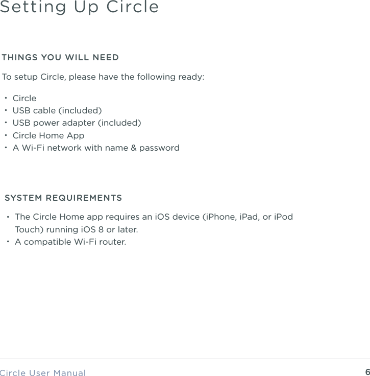 6&bull;Circle &bull;USB cable (included) &bull;USB power adapter (included) &bull;Circle Home App &bull;A Wi-Fi network with name &amp; passwordCircle User ManualSetting Up CircleTHINGS YOU WILL NEED&bull;The Circle Home app requires an iOS device (iPhone, iPad, or iPod Touch) running iOS 8 or later. &bull;A compatible Wi-Fi router.SYSTEM REQUIREMENTSTo setup Circle, please have the following ready:
