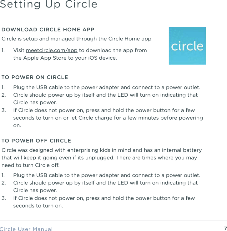 7Circle User ManualSetting Up CircleTO POWER ON CIRCLE1. Plug the USB cable to the power adapter and connect to a power outlet. 2. Circle should power up by itself and the LED will turn on indicating that Circle has power. 3. If Circle does not power on, press and hold the power button for a few seconds to turn on or let Circle charge for a few minutes before powering on.DOWNLOAD CIRCLE HOME APP1. Visit meetcircle.com/app to download the app from the Apple App Store to your iOS device.Circle is setup and managed through the Circle Home app.TO POWER OFF CIRCLE1. Plug the USB cable to the power adapter and connect to a power outlet. 2. Circle should power up by itself and the LED will turn on indicating that Circle has power. 3. If Circle does not power on, press and hold the power button for a few seconds to turn on.Circle was designed with enterprising kids in mind and has an internal battery that will keep it going even if its unplugged. There are times where you may need to turn Circle o.
