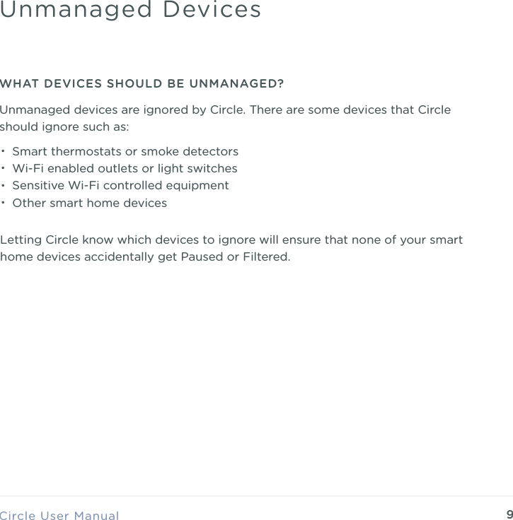 9Circle User ManualUnmanaged DevicesWHAT DEVICES SHOULD BE UNMANAGED?Unmanaged devices are ignored by Circle. There are some devices that Circle should ignore such as:&bull;Smart thermostats or smoke detectors &bull;Wi-Fi enabled outlets or light switches &bull;Sensitive Wi-Fi controlled equipment &bull;Other smart home devices  Letting Circle know which devices to ignore will ensure that none of your smart home devices accidentally get Paused or Filtered.