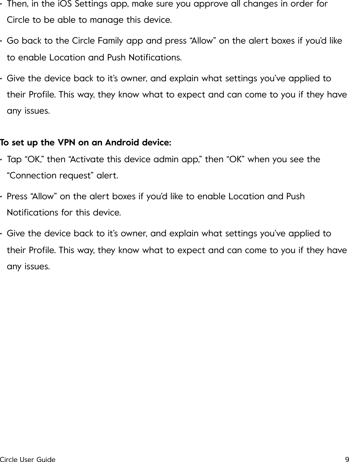 &bull;Then, in the iOS Settings app, make sure you approve all changes in order for Circle to be able to manage this device. &bull;Go back to the Circle Family app and press &ldquo;Allow&rdquo; on the alert boxes if you&rsquo;d like to enable Location and Push Notiﬁcations. &bull;Give the device back to it&rsquo;s owner, and explain what settings you&rsquo;ve applied to their Proﬁle. This way, they know what to expect and can come to you if they have any issues. To set up the VPN on an Android device: &bull;Tap &ldquo;OK,&rdquo; then &ldquo;Activate this device admin app,&rdquo; then &ldquo;OK&rdquo; when you see the &ldquo;Connection request&rdquo; alert. &bull;Press &ldquo;Allow&rdquo; on the alert boxes if you&rsquo;d like to enable Location and Push Notiﬁcations for this device. &bull;Give the device back to it&rsquo;s owner, and explain what settings you&rsquo;ve applied to their Proﬁle. This way, they know what to expect and can come to you if they have any issues.!Circle User Guide9