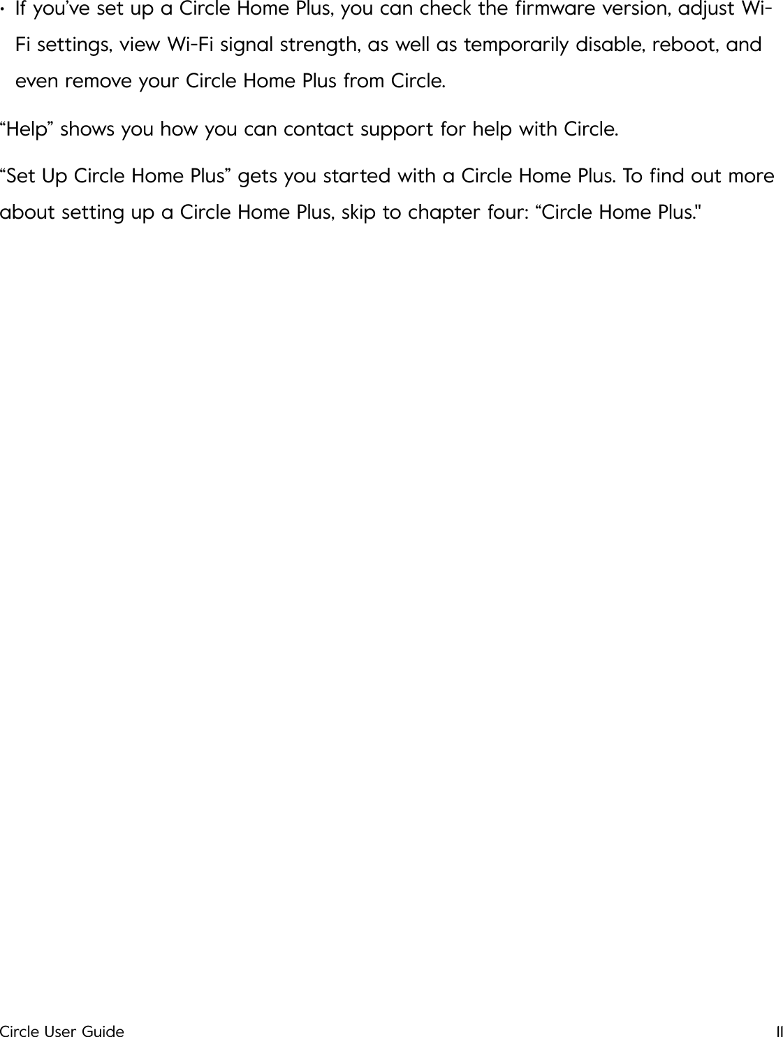 &bull;If you&rsquo;ve set up a Circle Home Plus, you can check the ﬁrmware version, adjust Wi-Fi settings, view Wi-Fi signal strength, as well as temporarily disable, reboot, and even remove your Circle Home Plus from Circle. &ldquo;Help&rdquo; shows you how you can contact support for help with Circle. &ldquo;Set Up Circle Home Plus&rdquo; gets you started with a Circle Home Plus. To ﬁnd out more about setting up a Circle Home Plus, skip to chapter four: &ldquo;Circle Home Plus."!Circle User Guide11