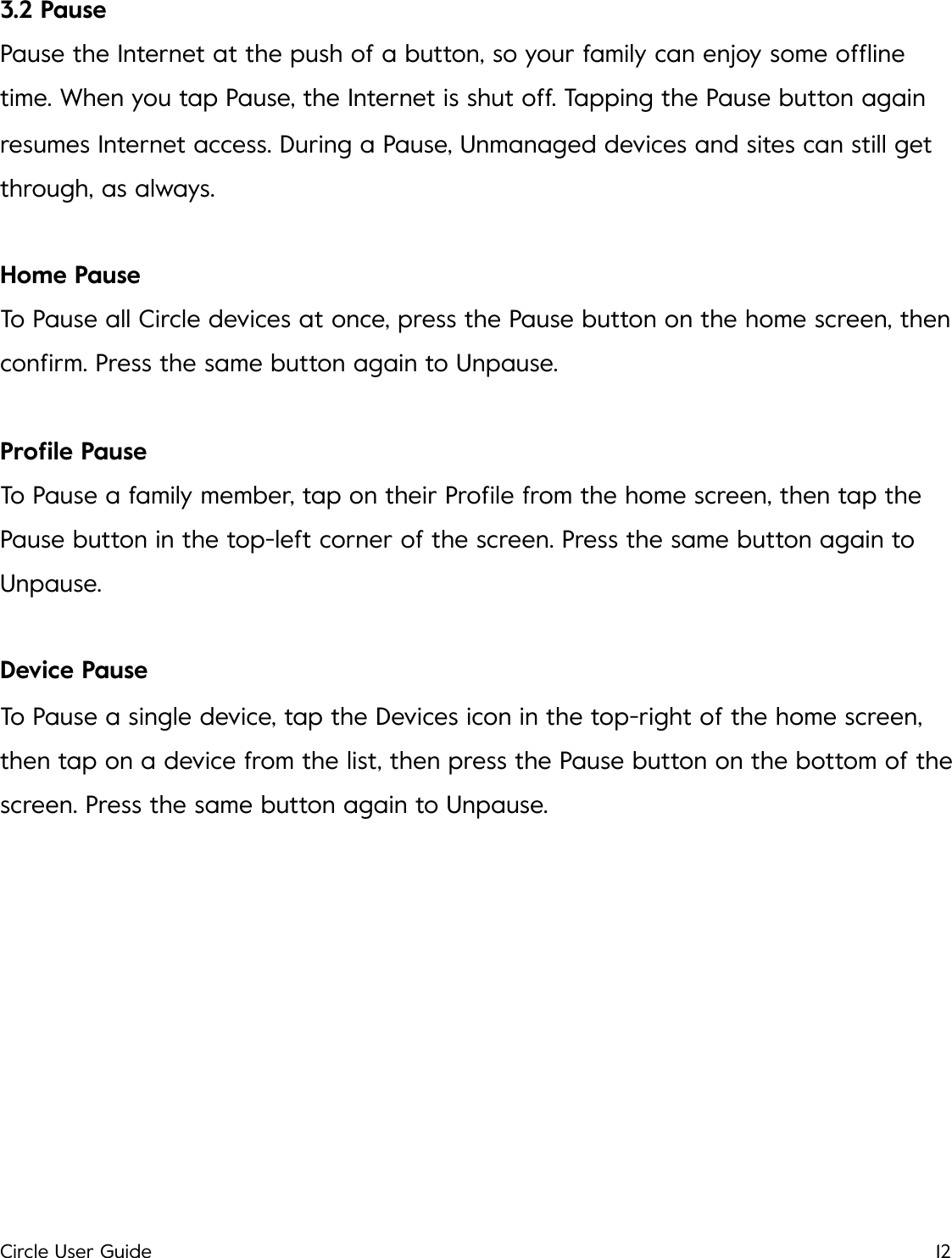 3.2 Pause Pause the Internet at the push of a button, so your family can enjoy some ofﬂine time. When you tap Pause, the Internet is shut off. Tapping the Pause button again resumes Internet access. During a Pause, Unmanaged devices and sites can still get through, as always. Home Pause To Pause all Circle devices at once, press the Pause button on the home screen, then conﬁrm. Press the same button again to Unpause. Proﬁle Pause To Pause a family member, tap on their Proﬁle from the home screen, then tap the Pause button in the top-left corner of the screen. Press the same button again to Unpause. Device Pause To Pause a single device, tap the Devices icon in the top-right of the home screen, then tap on a device from the list, then press the Pause button on the bottom of the screen. Press the same button again to Unpause.!Circle User Guide12