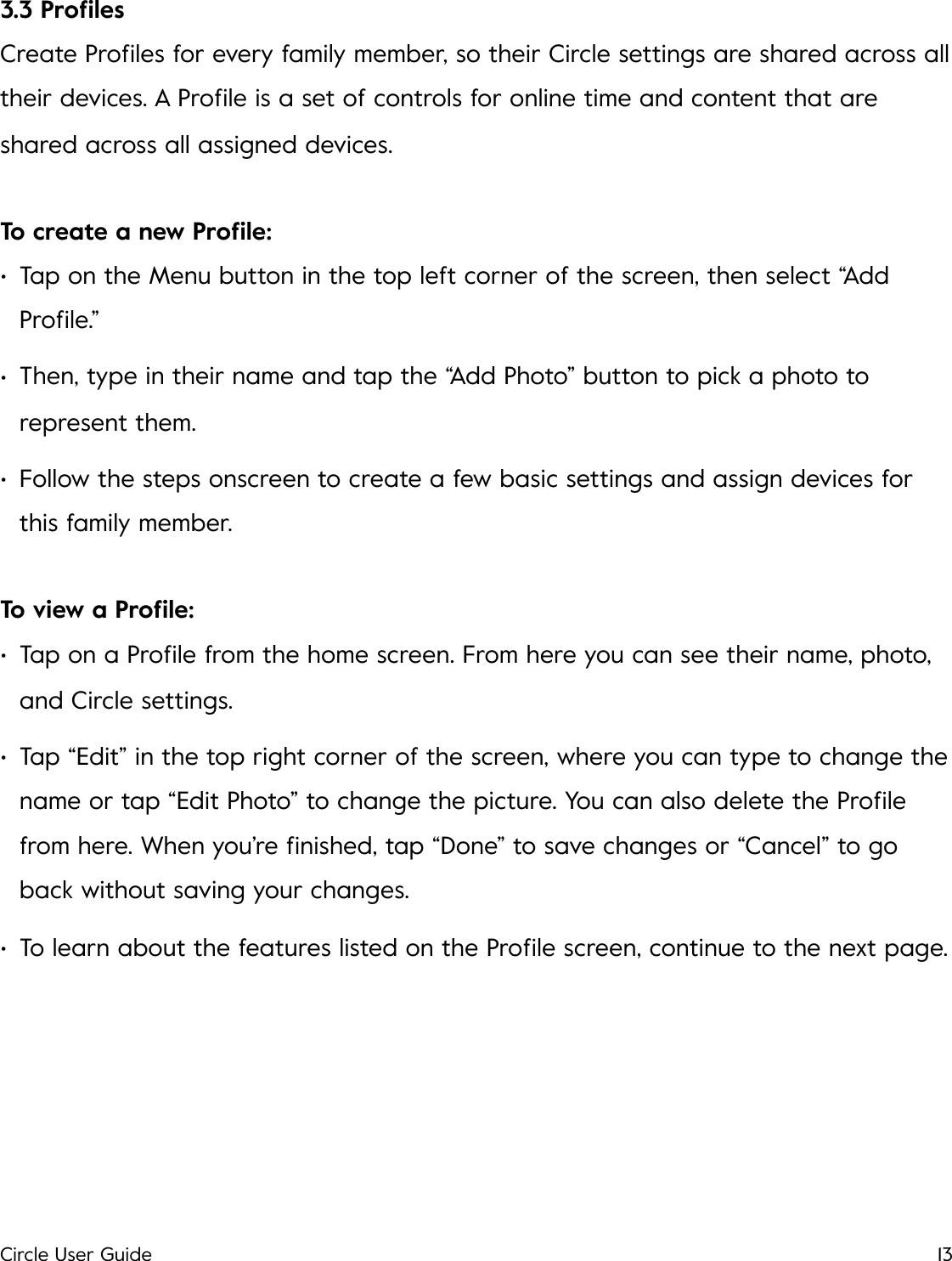 3.3 Proﬁles Create Proﬁles for every family member, so their Circle settings are shared across all their devices. A Proﬁle is a set of controls for online time and content that are shared across all assigned devices. To create a new Proﬁle: &bull;Tap on the Menu button in the top left corner of the screen, then select &ldquo;Add Proﬁle.&rdquo; &bull;Then, type in their name and tap the &ldquo;Add Photo&rdquo; button to pick a photo to represent them. &bull;Follow the steps onscreen to create a few basic settings and assign devices for this family member. To view a Proﬁle: &bull;Tap on a Proﬁle from the home screen. From here you can see their name, photo, and Circle settings. &bull;Tap &ldquo;Edit&rdquo; in the top right corner of the screen, where you can type to change the name or tap &ldquo;Edit Photo&rdquo; to change the picture. You can also delete the Proﬁle from here. When you&rsquo;re ﬁnished, tap &ldquo;Done&rdquo; to save changes or &ldquo;Cancel&rdquo; to go back without saving your changes. &bull;To learn about the features listed on the Proﬁle screen, continue to the next page.!Circle User Guide13