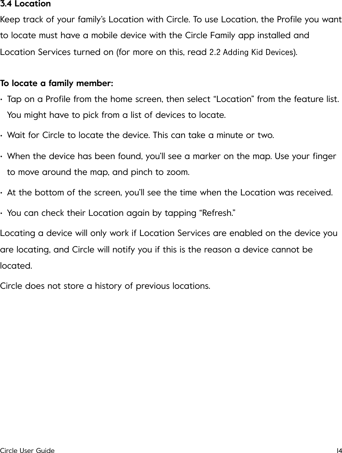 3.4 Location Keep track of your family&rsquo;s Location with Circle. To use Location, the Proﬁle you want to locate must have a mobile device with the Circle Family app installed and Location Services turned on (for more on this, read 2.2 Adding Kid Devices). To locate a family member: &bull;Tap on a Proﬁle from the home screen, then select &ldquo;Location&rdquo; from the feature list. You might have to pick from a list of devices to locate. &bull;Wait for Circle to locate the device. This can take a minute or two. &bull;When the device has been found, you&rsquo;ll see a marker on the map. Use your ﬁnger to move around the map, and pinch to zoom. &bull;At the bottom of the screen, you&rsquo;ll see the time when the Location was received. &bull;You can check their Location again by tapping &ldquo;Refresh.&rdquo; Locating a device will only work if Location Services are enabled on the device you are locating, and Circle will notify you if this is the reason a device cannot be located. Circle does not store a history of previous locations.!Circle User Guide14
