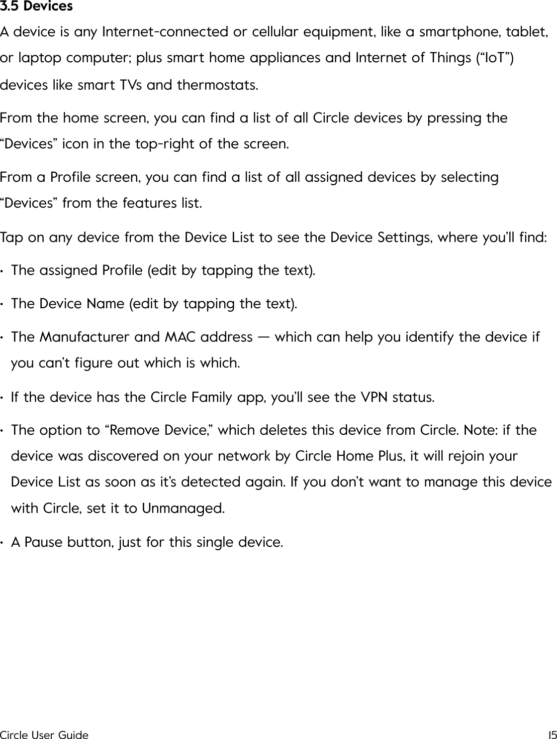 3.5 Devices A device is any Internet-connected or cellular equipment, like a smartphone, tablet, or laptop computer; plus smart home appliances and Internet of Things (&ldquo;IoT&rdquo;) devices like smart TVs and thermostats. From the home screen, you can ﬁnd a list of all Circle devices by pressing the &ldquo;Devices&rdquo; icon in the top-right of the screen. From a Proﬁle screen, you can ﬁnd a list of all assigned devices by selecting &ldquo;Devices&rdquo; from the features list. Tap on any device from the Device List to see the Device Settings, where you&rsquo;ll ﬁnd: &bull;The assigned Proﬁle (edit by tapping the text). &bull;The Device Name (edit by tapping the text). &bull;The Manufacturer and MAC address &mdash; which can help you identify the device if you can&rsquo;t ﬁgure out which is which. &bull;If the device has the Circle Family app, you&rsquo;ll see the VPN status. &bull;The option to &ldquo;Remove Device,&rdquo; which deletes this device from Circle. Note: if the device was discovered on your network by Circle Home Plus, it will rejoin your Device List as soon as it&rsquo;s detected again. If you don&rsquo;t want to manage this device with Circle, set it to Unmanaged. &bull;A Pause button, just for this single device.!Circle User Guide15