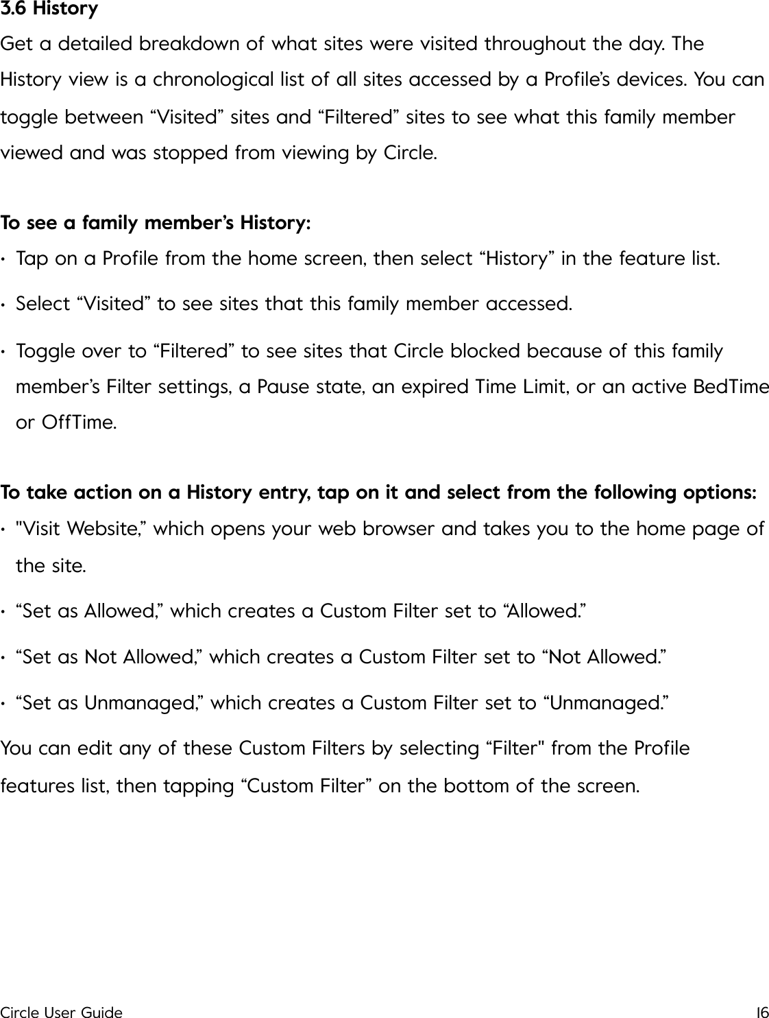 3.6 History Get a detailed breakdown of what sites were visited throughout the day. The History view is a chronological list of all sites accessed by a Proﬁle&rsquo;s devices. You can toggle between &ldquo;Visited&rdquo; sites and &ldquo;Filtered&rdquo; sites to see what this family member viewed and was stopped from viewing by Circle. To see a family member&rsquo;s History: &bull;Tap on a Proﬁle from the home screen, then select &ldquo;History&rdquo; in the feature list. &bull;Select &ldquo;Visited&rdquo; to see sites that this family member accessed. &bull;Toggle over to &ldquo;Filtered&rdquo; to see sites that Circle blocked because of this family member&rsquo;s Filter settings, a Pause state, an expired Time Limit, or an active BedTime or OffTime. To take action on a History entry, tap on it and select from the following options: &bull;"Visit Website,&rdquo; which opens your web browser and takes you to the home page of the site. &bull;&ldquo;Set as Allowed,&rdquo; which creates a Custom Filter set to &ldquo;Allowed.&rdquo; &bull;&ldquo;Set as Not Allowed,&rdquo; which creates a Custom Filter set to &ldquo;Not Allowed.&rdquo; &bull;&ldquo;Set as Unmanaged,&rdquo; which creates a Custom Filter set to &ldquo;Unmanaged.&rdquo; You can edit any of these Custom Filters by selecting &ldquo;Filter" from the Proﬁle features list, then tapping &ldquo;Custom Filter&rdquo; on the bottom of the screen.!Circle User Guide16