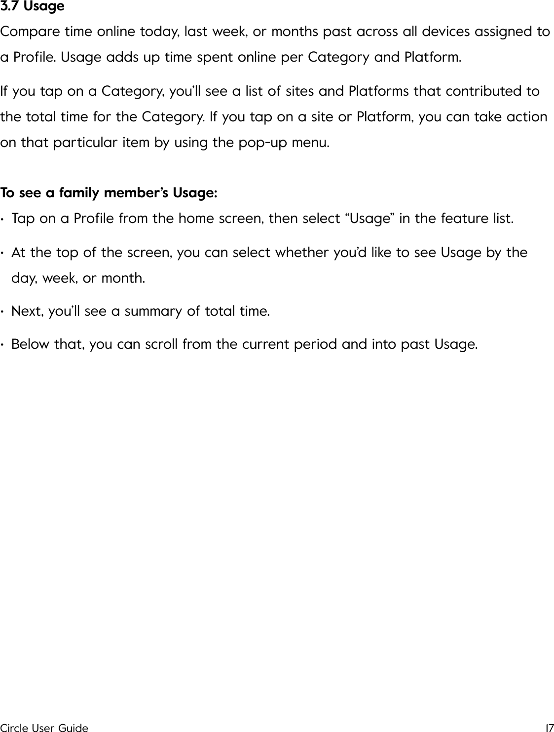 3.7 Usage Compare time online today, last week, or months past across all devices assigned to a Proﬁle. Usage adds up time spent online per Category and Platform. If you tap on a Category, you&rsquo;ll see a list of sites and Platforms that contributed to the total time for the Category. If you tap on a site or Platform, you can take action on that particular item by using the pop-up menu. To see a family member&rsquo;s Usage: &bull;Tap on a Proﬁle from the home screen, then select &ldquo;Usage&rdquo; in the feature list. &bull;At the top of the screen, you can select whether you&rsquo;d like to see Usage by the day, week, or month. &bull;Next, you&rsquo;ll see a summary of total time. &bull;Below that, you can scroll from the current period and into past Usage.!Circle User Guide17