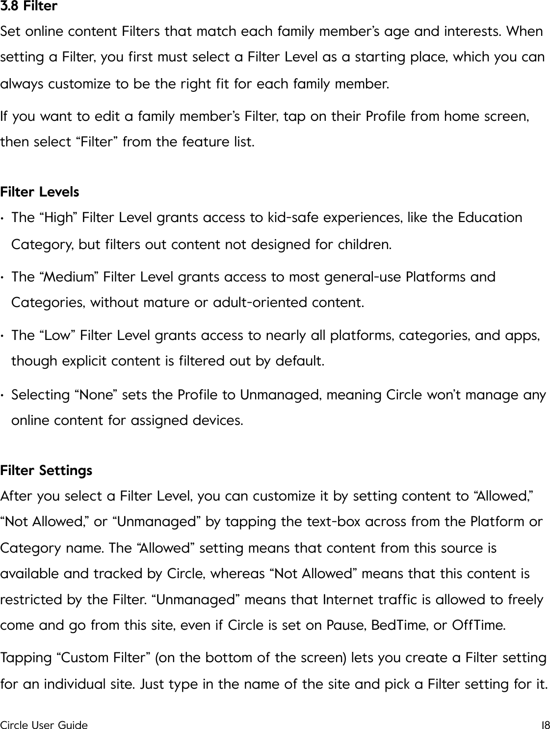 3.8 Filter Set online content Filters that match each family member&rsquo;s age and interests. When setting a Filter, you ﬁrst must select a Filter Level as a starting place, which you can always customize to be the right ﬁt for each family member. If you want to edit a family member&rsquo;s Filter, tap on their Proﬁle from home screen, then select &ldquo;Filter&rdquo; from the feature list. Filter Levels &bull;The &ldquo;High&rdquo; Filter Level grants access to kid-safe experiences, like the Education Category, but ﬁlters out content not designed for children. &bull;The &ldquo;Medium&rdquo; Filter Level grants access to most general-use Platforms and Categories, without mature or adult-oriented content. &bull;The &ldquo;Low&rdquo; Filter Level grants access to nearly all platforms, categories, and apps, though explicit content is ﬁltered out by default. &bull;Selecting &ldquo;None&rdquo; sets the Proﬁle to Unmanaged, meaning Circle won&rsquo;t manage any online content for assigned devices. Filter Settings After you select a Filter Level, you can customize it by setting content to &ldquo;Allowed,&rdquo; &ldquo;Not Allowed,&rdquo; or &ldquo;Unmanaged&rdquo; by tapping the text-box across from the Platform or Category name. The &ldquo;Allowed&rdquo; setting means that content from this source is available and tracked by Circle, whereas &ldquo;Not Allowed&rdquo; means that this content is restricted by the Filter. &ldquo;Unmanaged&rdquo; means that Internet trafﬁc is allowed to freely come and go from this site, even if Circle is set on Pause, BedTime, or OffTime. Tapping &ldquo;Custom Filter&rdquo; (on the bottom of the screen) lets you create a Filter setting for an individual site. Just type in the name of the site and pick a Filter setting for it. Circle User Guide18