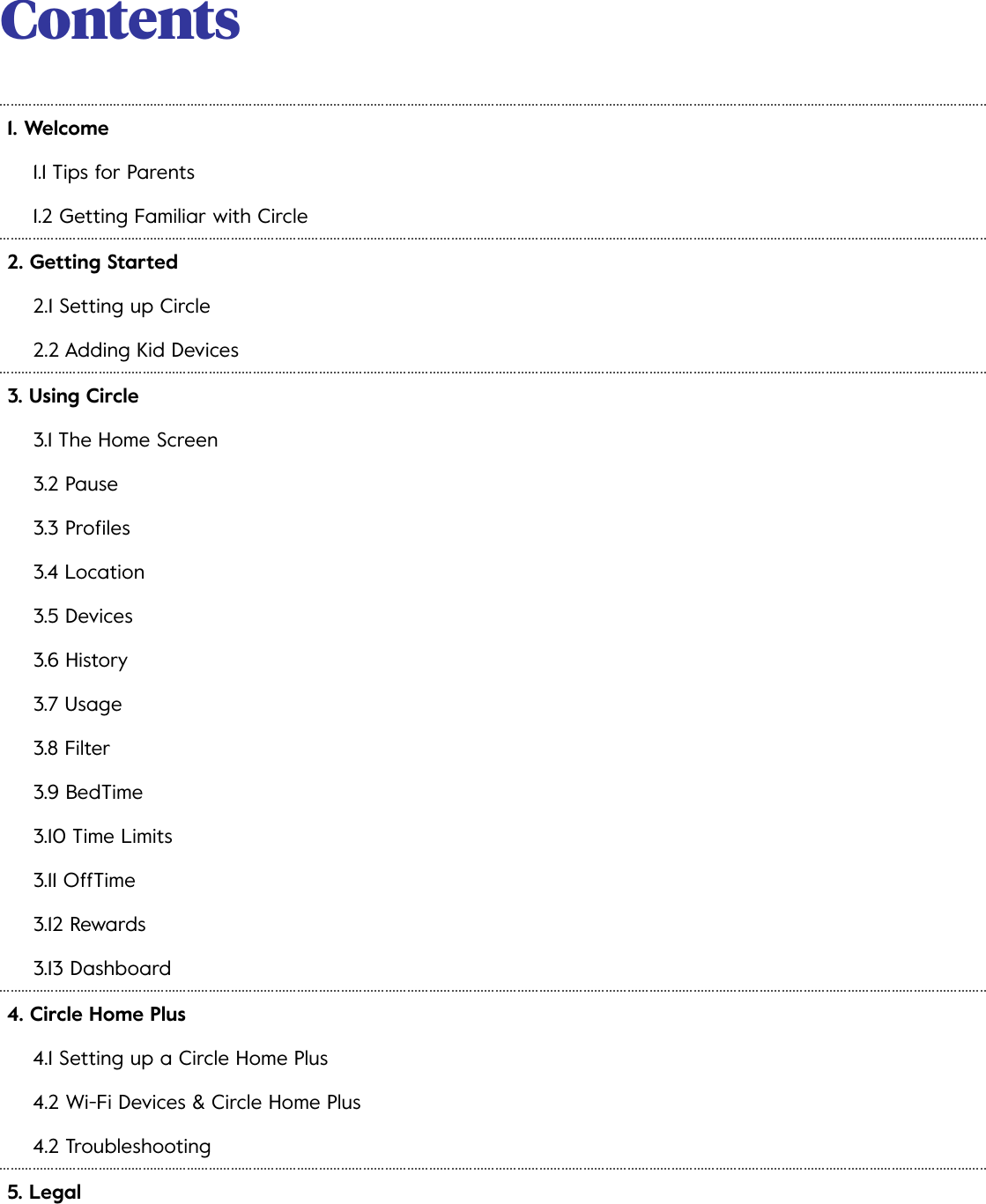 Contents 1. Welcome1.1 Tips for Parents1.2 Getting Familiar with Circle2. Getting Started2.1 Setting up Circle2.2 Adding Kid Devices3. Using Circle3.1 The Home Screen3.2 Pause3.3 Proﬁles3.4 Location3.5 Devices3.6 History3.7 Usage3.8 Filter3.9 BedTime3.10 Time Limits3.11 OffTime3.12 Rewards3.13 Dashboard4. Circle Home Plus4.1 Setting up a Circle Home Plus4.2 Wi-Fi Devices &amp; Circle Home Plus4.2 Troubleshooting5. Legal