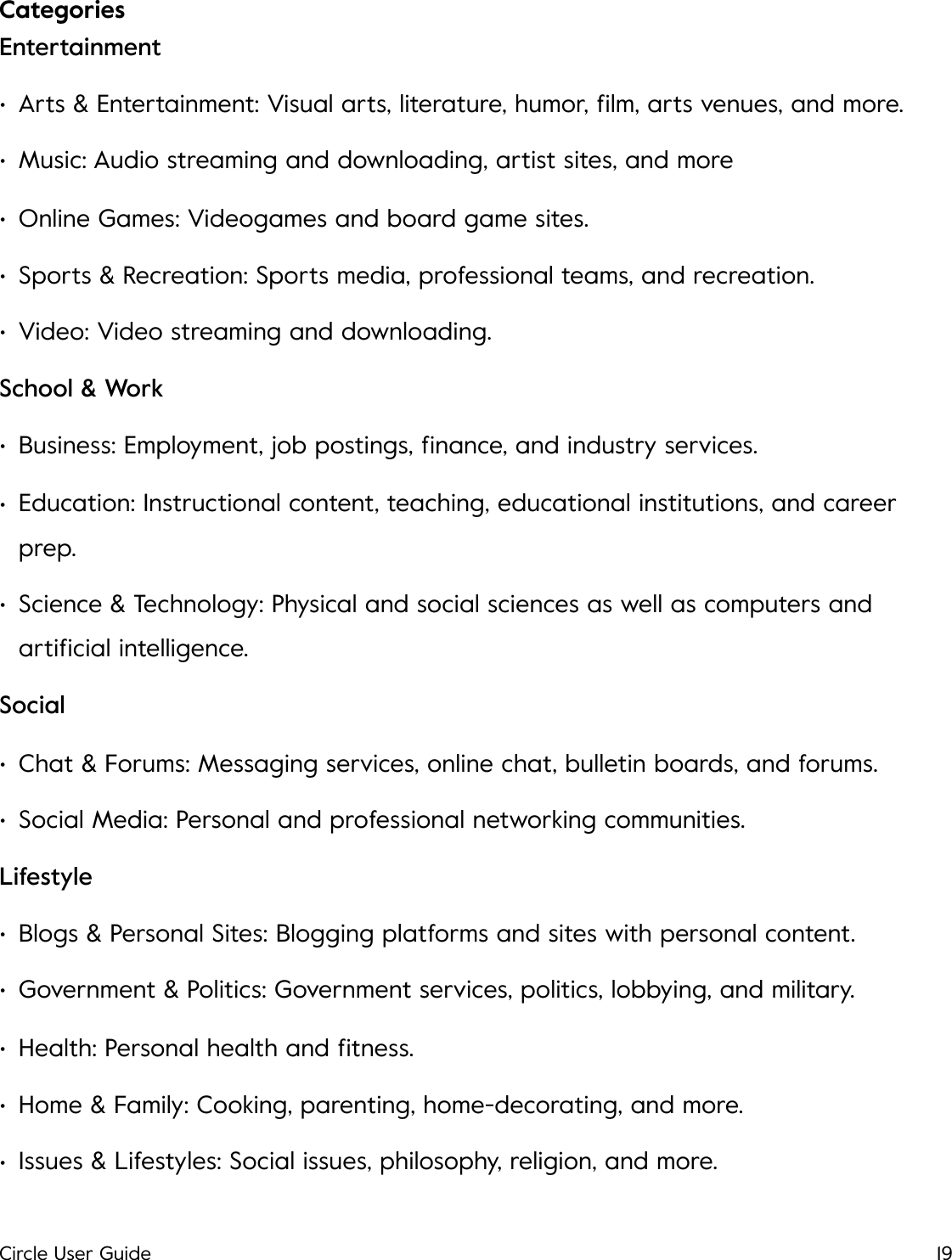 Categories!Entertainment &bull;Arts &amp; Entertainment: Visual arts, literature, humor, ﬁlm, arts venues, and more.  &bull;Music: Audio streaming and downloading, artist sites, and more &bull;Online Games: Videogames and board game sites. &bull;Sports &amp; Recreation: Sports media, professional teams, and recreation. &bull;Video: Video streaming and downloading. School &amp; Work &bull;Business: Employment, job postings, ﬁnance, and industry services. &bull;Education: Instructional content, teaching, educational institutions, and career prep. &bull;Science &amp; Technology: Physical and social sciences as well as computers and artiﬁcial intelligence. Social &bull;Chat &amp; Forums: Messaging services, online chat, bulletin boards, and forums. &bull;Social Media: Personal and professional networking communities. Lifestyle &bull;Blogs &amp; Personal Sites: Blogging platforms and sites with personal content. &bull;Government &amp; Politics: Government services, politics, lobbying, and military. &bull;Health: Personal health and ﬁtness. &bull;Home &amp; Family: Cooking, parenting, home-decorating, and more. &bull;Issues &amp; Lifestyles: Social issues, philosophy, religion, and more. Circle User Guide19