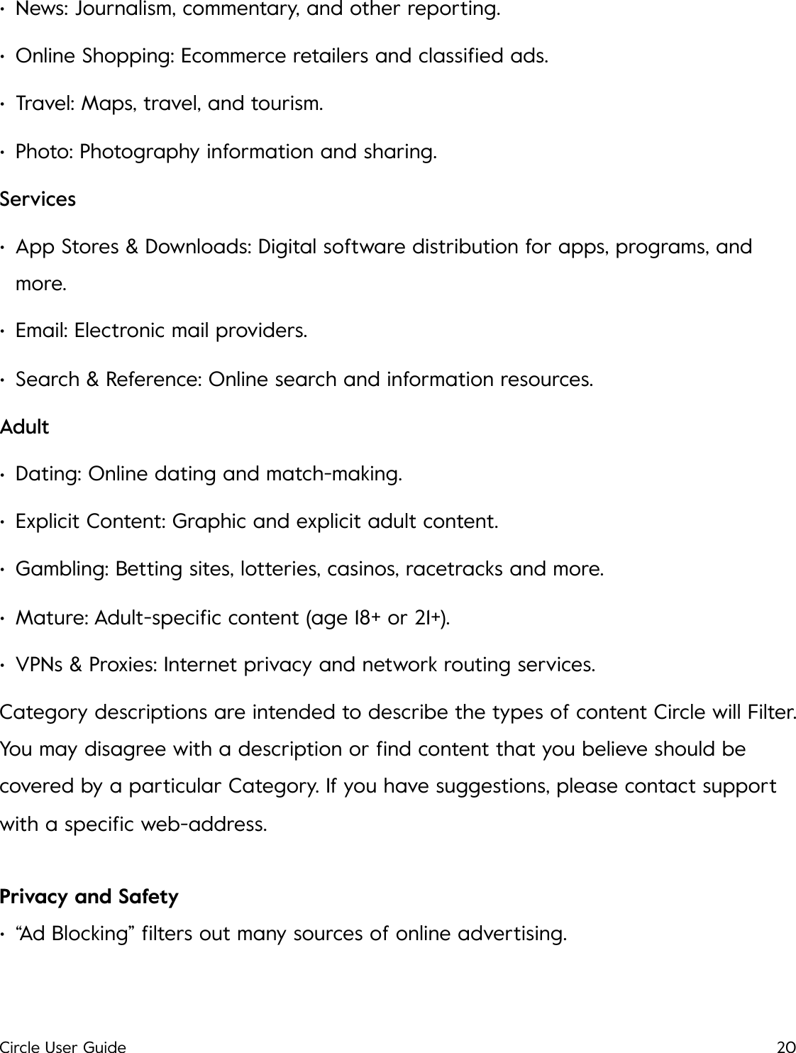 &bull;News: Journalism, commentary, and other reporting. &bull;Online Shopping: Ecommerce retailers and classiﬁed ads. &bull;Travel: Maps, travel, and tourism. &bull;Photo: Photography information and sharing. Services &bull;App Stores &amp; Downloads: Digital software distribution for apps, programs, and more.  &bull;Email: Electronic mail providers.  &bull;Search &amp; Reference: Online search and information resources.  Adult &bull;Dating: Online dating and match-making.  &bull;Explicit Content: Graphic and explicit adult content.  &bull;Gambling: Betting sites, lotteries, casinos, racetracks and more.  &bull;Mature: Adult-speciﬁc content (age 18+ or 21+).  &bull;VPNs &amp; Proxies: Internet privacy and network routing services. Category descriptions are intended to describe the types of content Circle will Filter. You may disagree with a description or ﬁnd content that you believe should be covered by a particular Category. If you have suggestions, please contact support with a speciﬁc web-address. Privacy and Safety &bull;&ldquo;Ad Blocking&rdquo; ﬁlters out many sources of online advertising. Circle User Guide20