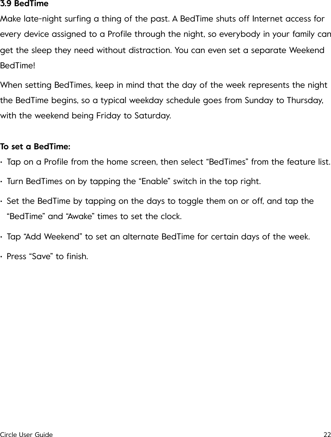 3.9 BedTime Make late-night surﬁng a thing of the past. A BedTime shuts off Internet access for every device assigned to a Proﬁle through the night, so everybody in your family can get the sleep they need without distraction. You can even set a separate Weekend BedTime! When setting BedTimes, keep in mind that the day of the week represents the night the BedTime begins, so a typical weekday schedule goes from Sunday to Thursday, with the weekend being Friday to Saturday. To set a BedTime: &bull;Tap on a Proﬁle from the home screen, then select &ldquo;BedTimes&rdquo; from the feature list. &bull;Turn BedTimes on by tapping the &ldquo;Enable&rdquo; switch in the top right. &bull;Set the BedTime by tapping on the days to toggle them on or off, and tap the &ldquo;BedTime&rdquo; and &ldquo;Awake&rdquo; times to set the clock. &bull;Tap &ldquo;Add Weekend&rdquo; to set an alternate BedTime for certain days of the week. &bull;Press &ldquo;Save&rdquo; to ﬁnish.!Circle User Guide22