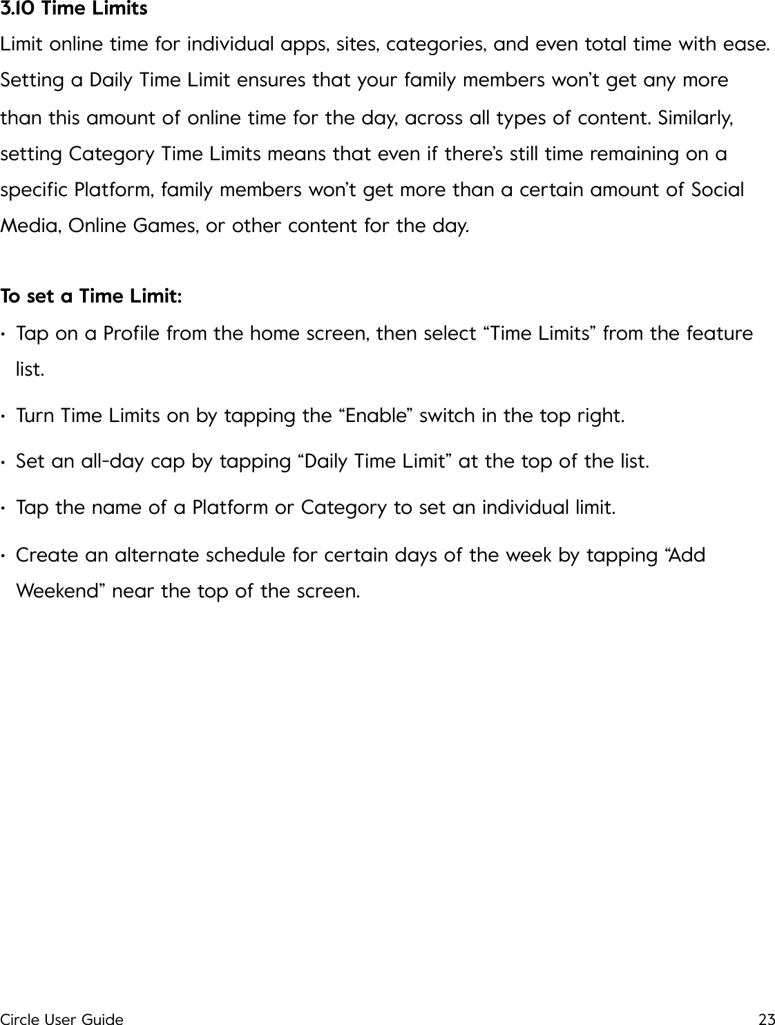 3.10 Time Limits Limit online time for individual apps, sites, categories, and even total time with ease. Setting a Daily Time Limit ensures that your family members won&rsquo;t get any more than this amount of online time for the day, across all types of content. Similarly, setting Category Time Limits means that even if there&rsquo;s still time remaining on a speciﬁc Platform, family members won&rsquo;t get more than a certain amount of Social Media, Online Games, or other content for the day. To set a Time Limit: &bull;Tap on a Proﬁle from the home screen, then select &ldquo;Time Limits&rdquo; from the feature list. &bull;Turn Time Limits on by tapping the &ldquo;Enable&rdquo; switch in the top right. &bull;Set an all-day cap by tapping &ldquo;Daily Time Limit&rdquo; at the top of the list. &bull;Tap the name of a Platform or Category to set an individual limit. &bull;Create an alternate schedule for certain days of the week by tapping &ldquo;Add Weekend&rdquo; near the top of the screen.!Circle User Guide23