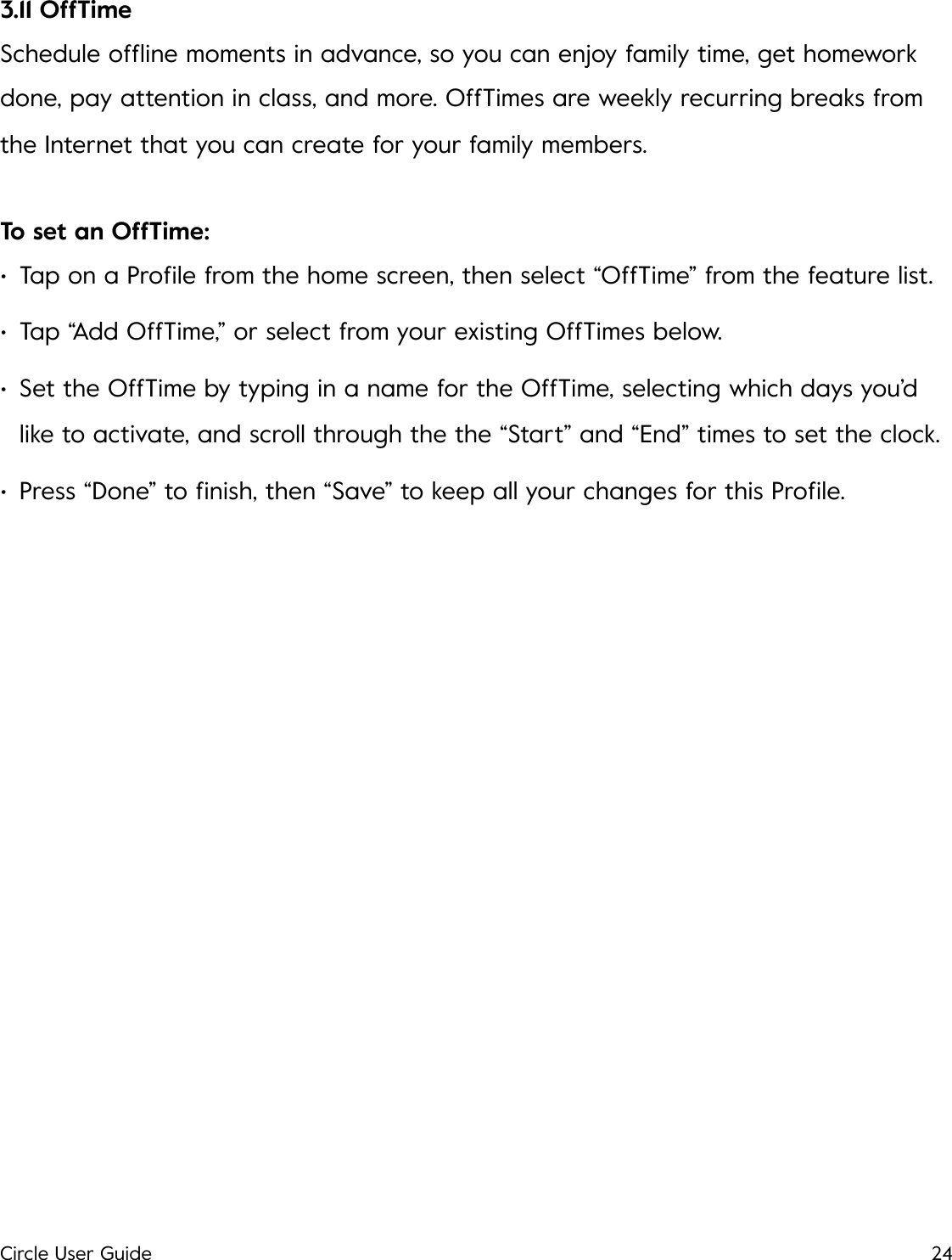 3.11 OffTime Schedule ofﬂine moments in advance, so you can enjoy family time, get homework done, pay attention in class, and more. OffTimes are weekly recurring breaks from the Internet that you can create for your family members. To set an OffTime: &bull;Tap on a Proﬁle from the home screen, then select &ldquo;OffTime&rdquo; from the feature list. &bull;Tap &ldquo;Add OffTime,&rdquo; or select from your existing OffTimes below. &bull;Set the OffTime by typing in a name for the OffTime, selecting which days you&rsquo;d like to activate, and scroll through the the &ldquo;Start&rdquo; and &ldquo;End&rdquo; times to set the clock. &bull;Press &ldquo;Done&rdquo; to ﬁnish, then &ldquo;Save&rdquo; to keep all your changes for this Proﬁle.!Circle User Guide24