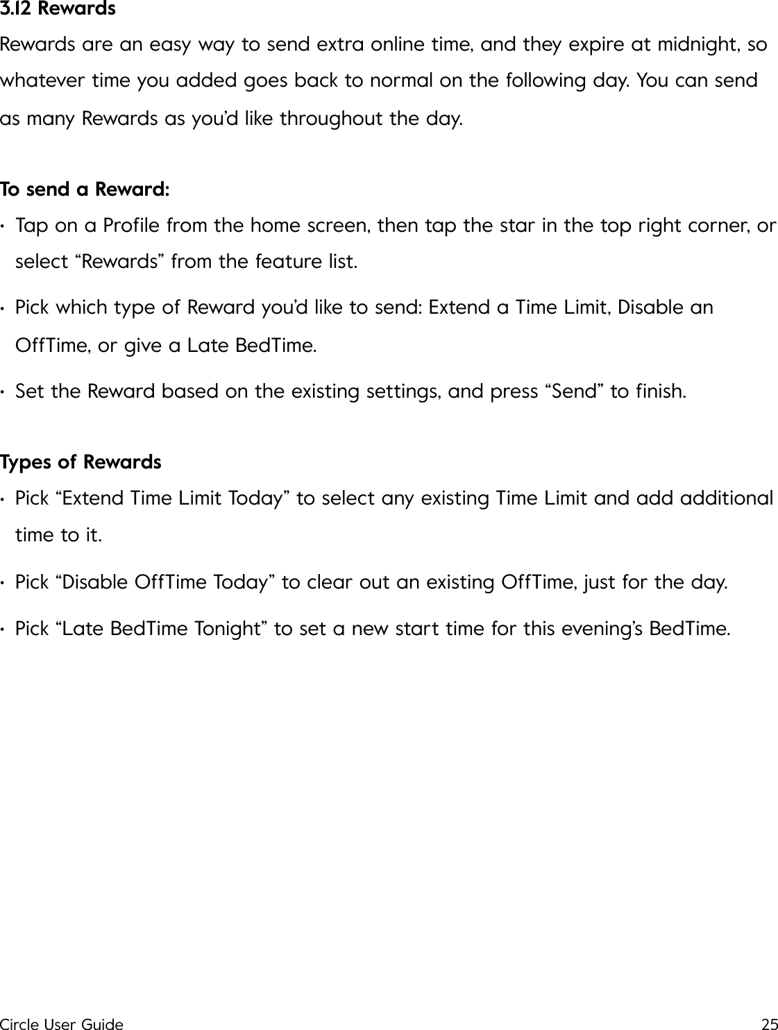 3.12 Rewards Rewards are an easy way to send extra online time, and they expire at midnight, so whatever time you added goes back to normal on the following day. You can send as many Rewards as you&rsquo;d like throughout the day. To send a Reward: &bull;Tap on a Proﬁle from the home screen, then tap the star in the top right corner, or select &ldquo;Rewards&rdquo; from the feature list. &bull;Pick which type of Reward you&rsquo;d like to send: Extend a Time Limit, Disable an OffTime, or give a Late BedTime. &bull;Set the Reward based on the existing settings, and press &ldquo;Send&rdquo; to ﬁnish. Types of Rewards &bull;Pick &ldquo;Extend Time Limit Today&rdquo; to select any existing Time Limit and add additional time to it. &bull;Pick &ldquo;Disable OffTime Today&rdquo; to clear out an existing OffTime, just for the day. &bull;Pick &ldquo;Late BedTime Tonight&rdquo; to set a new start time for this evening&rsquo;s BedTime.!Circle User Guide25