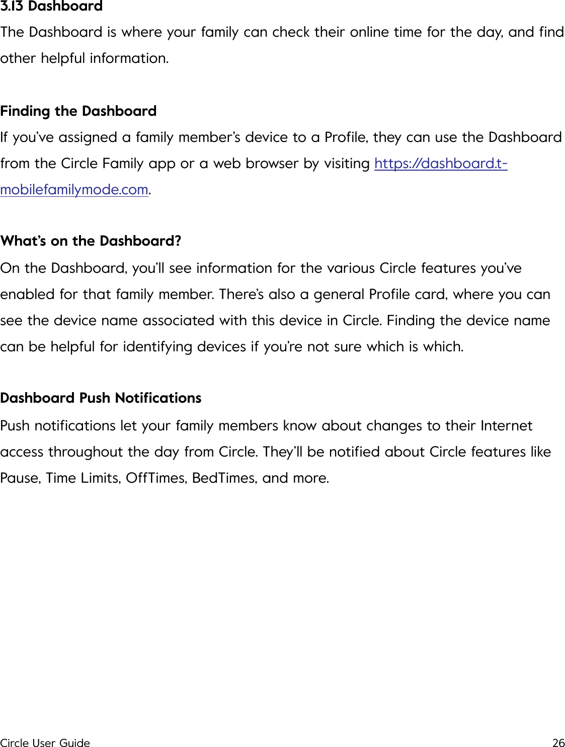 3.13 Dashboard The Dashboard is where your family can check their online time for the day, and ﬁnd other helpful information. Finding the Dashboard If you&rsquo;ve assigned a family member&rsquo;s device to a Proﬁle, they can use the Dashboard from the Circle Family app or a web browser by visiting https://dashboard.t-mobilefamilymode.com. What&rsquo;s on the Dashboard? On the Dashboard, you&rsquo;ll see information for the various Circle features you&rsquo;ve enabled for that family member. There&rsquo;s also a general Proﬁle card, where you can see the device name associated with this device in Circle. Finding the device name can be helpful for identifying devices if you&rsquo;re not sure which is which. Dashboard Push Notiﬁcations Push notiﬁcations let your family members know about changes to their Internet access throughout the day from Circle. They&rsquo;ll be notiﬁed about Circle features like Pause, Time Limits, OffTimes, BedTimes, and more.!Circle User Guide26