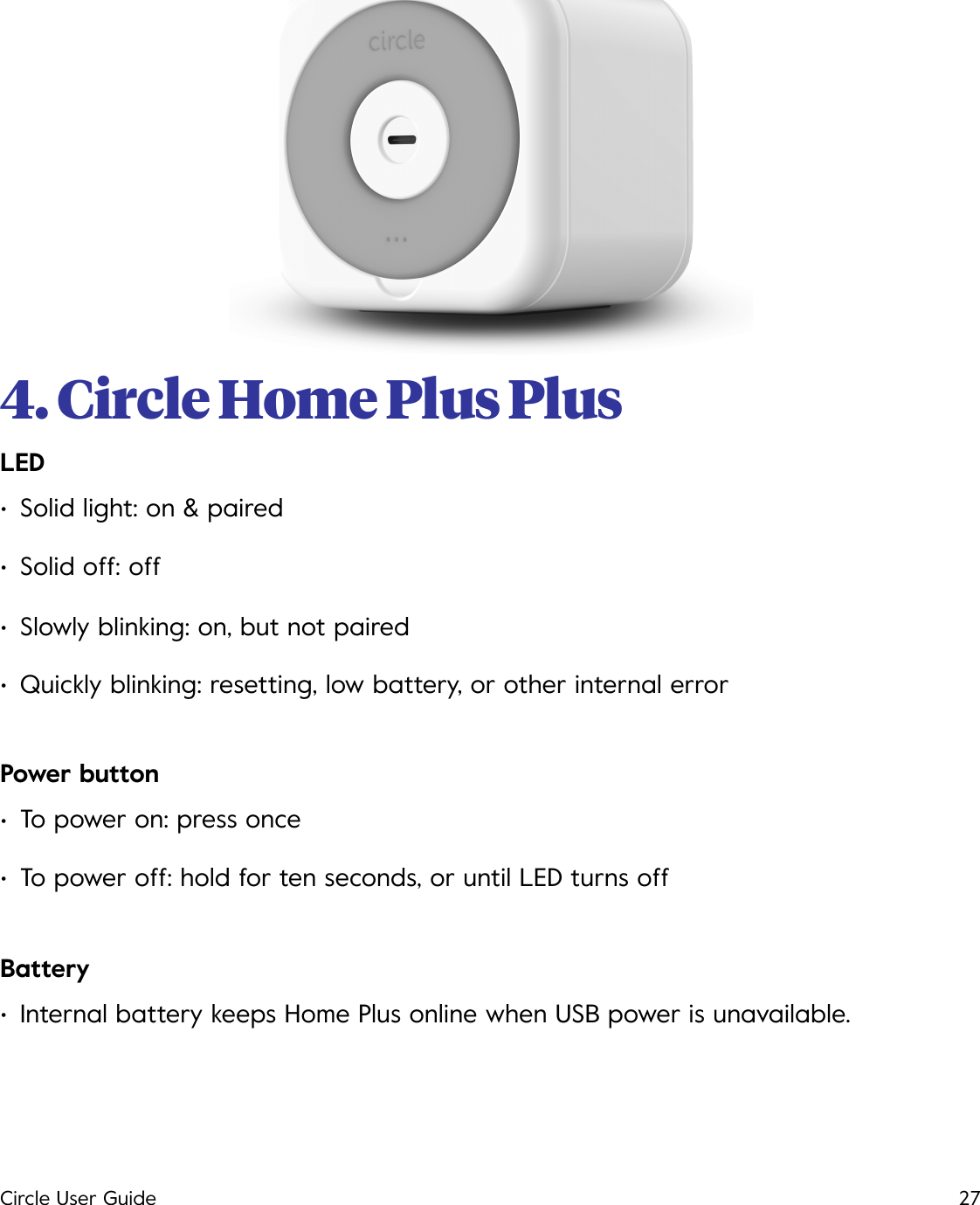 4. Circle Home Plus Plus!LED &bull;Solid light: on &amp; paired &bull;Solid off: off &bull;Slowly blinking: on, but not paired &bull;Quickly blinking: resetting, low battery, or other internal error Power button &bull;To power on: press once &bull;To power off: hold for ten seconds, or until LED turns off Battery &bull;Internal battery keeps Home Plus online when USB power is unavailable. Circle User Guide27
