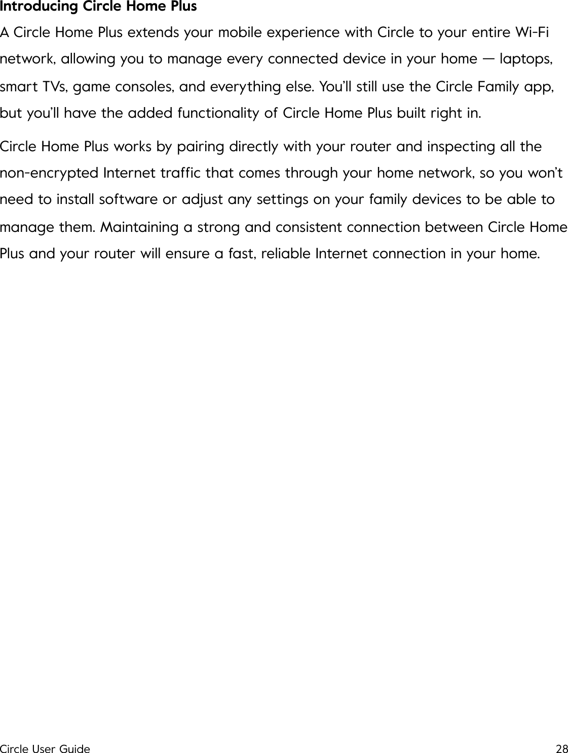 Introducing Circle Home Plus A Circle Home Plus extends your mobile experience with Circle to your entire Wi-Fi network, allowing you to manage every connected device in your home &mdash; laptops, smart TVs, game consoles, and everything else. You&rsquo;ll still use the Circle Family app, but you&rsquo;ll have the added functionality of Circle Home Plus built right in. Circle Home Plus works by pairing directly with your router and inspecting all the non-encrypted Internet trafﬁc that comes through your home network, so you won&rsquo;t need to install software or adjust any settings on your family devices to be able to manage them. Maintaining a strong and consistent connection between Circle Home Plus and your router will ensure a fast, reliable Internet connection in your home.!Circle User Guide28