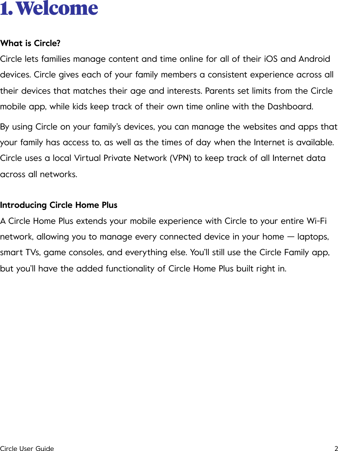 1. Welcome What is Circle? Circle lets families manage content and time online for all of their iOS and Android devices. Circle gives each of your family members a consistent experience across all their devices that matches their age and interests. Parents set limits from the Circle mobile app, while kids keep track of their own time online with the Dashboard. By using Circle on your family&rsquo;s devices, you can manage the websites and apps that your family has access to, as well as the times of day when the Internet is available. Circle uses a local Virtual Private Network (VPN) to keep track of all Internet data across all networks. Introducing Circle Home Plus A Circle Home Plus extends your mobile experience with Circle to your entire Wi-Fi network, allowing you to manage every connected device in your home &mdash; laptops, smart TVs, game consoles, and everything else. You&rsquo;ll still use the Circle Family app, but you&rsquo;ll have the added functionality of Circle Home Plus built right in.!Circle User Guide2