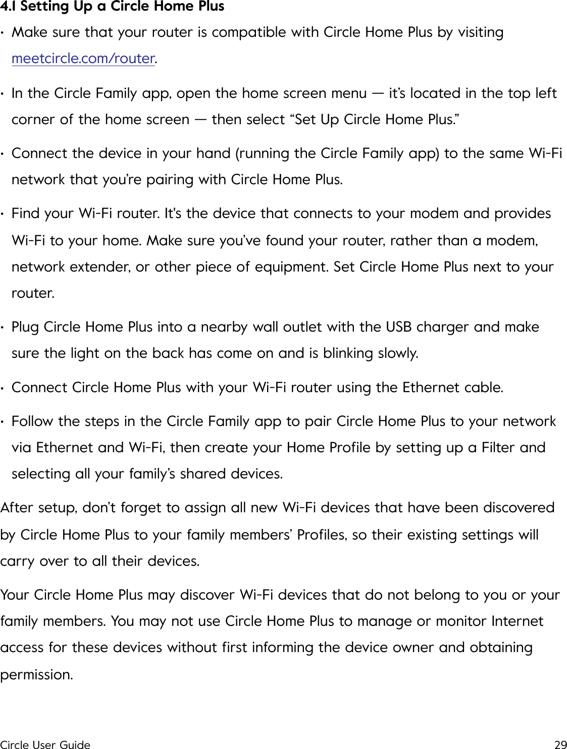 4.1 Setting Up a Circle Home Plus &bull;Make sure that your router is compatible with Circle Home Plus by visiting meetcircle.com/router. &bull;In the Circle Family app, open the home screen menu &mdash; it&rsquo;s located in the top left corner of the home screen &mdash; then select &ldquo;Set Up Circle Home Plus.&rdquo; &bull;Connect the device in your hand (running the Circle Family app) to the same Wi-Fi network that you&rsquo;re pairing with Circle Home Plus. &bull;Find your Wi-Fi router. It's the device that connects to your modem and provides Wi-Fi to your home. Make sure you&rsquo;ve found your router, rather than a modem, network extender, or other piece of equipment. Set Circle Home Plus next to your router. &bull;Plug Circle Home Plus into a nearby wall outlet with the USB charger and make sure the light on the back has come on and is blinking slowly. &bull;Connect Circle Home Plus with your Wi-Fi router using the Ethernet cable. &bull;Follow the steps in the Circle Family app to pair Circle Home Plus to your network via Ethernet and Wi-Fi, then create your Home Proﬁle by setting up a Filter and selecting all your family&rsquo;s shared devices. After setup, don&rsquo;t forget to assign all new Wi-Fi devices that have been discovered by Circle Home Plus to your family members&rsquo; Proﬁles, so their existing settings will carry over to all their devices. Your Circle Home Plus may discover Wi-Fi devices that do not belong to you or your family members. You may not use Circle Home Plus to manage or monitor Internet access for these devices without ﬁrst informing the device owner and obtaining permission.  Circle User Guide29
