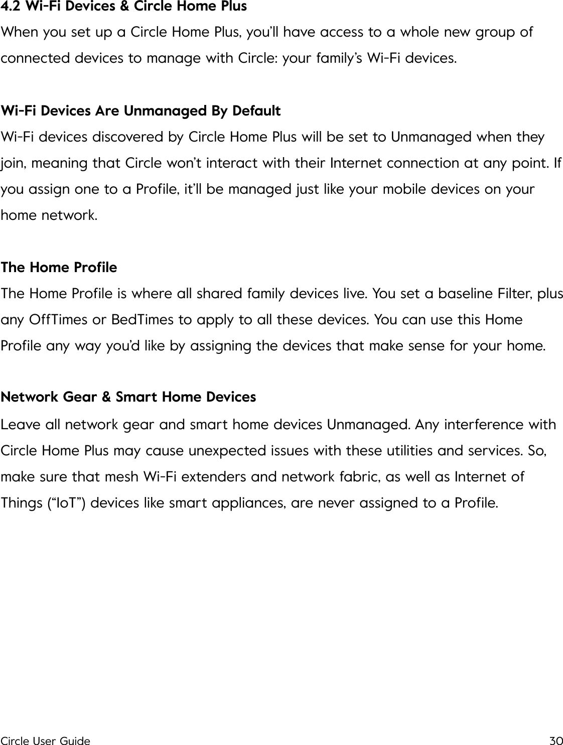 4.2 Wi-Fi Devices &amp; Circle Home Plus When you set up a Circle Home Plus, you&rsquo;ll have access to a whole new group of connected devices to manage with Circle: your family&rsquo;s Wi-Fi devices. Wi-Fi Devices Are Unmanaged By Default Wi-Fi devices discovered by Circle Home Plus will be set to Unmanaged when they join, meaning that Circle won&rsquo;t interact with their Internet connection at any point. If you assign one to a Proﬁle, it&rsquo;ll be managed just like your mobile devices on your home network. The Home Proﬁle The Home Proﬁle is where all shared family devices live. You set a baseline Filter, plus any OffTimes or BedTimes to apply to all these devices. You can use this Home Proﬁle any way you&rsquo;d like by assigning the devices that make sense for your home. Network Gear &amp; Smart Home Devices Leave all network gear and smart home devices Unmanaged. Any interference with Circle Home Plus may cause unexpected issues with these utilities and services. So, make sure that mesh Wi-Fi extenders and network fabric, as well as Internet of Things (&ldquo;IoT&rdquo;) devices like smart appliances, are never assigned to a Proﬁle.!Circle User Guide30