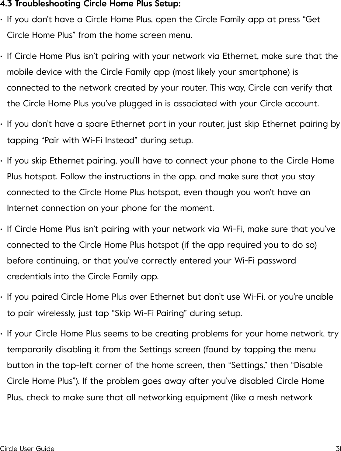 4.3 Troubleshooting Circle Home Plus Setup: &bull;If you don&rsquo;t have a Circle Home Plus, open the Circle Family app at press &ldquo;Get Circle Home Plus&rdquo; from the home screen menu. &bull;If Circle Home Plus isn&rsquo;t pairing with your network via Ethernet, make sure that the mobile device with the Circle Family app (most likely your smartphone) is connected to the network created by your router. This way, Circle can verify that the Circle Home Plus you&rsquo;ve plugged in is associated with your Circle account. &bull;If you don&rsquo;t have a spare Ethernet port in your router, just skip Ethernet pairing by tapping &ldquo;Pair with Wi-Fi Instead&rdquo; during setup. &bull;If you skip Ethernet pairing, you&rsquo;ll have to connect your phone to the Circle Home Plus hotspot. Follow the instructions in the app, and make sure that you stay connected to the Circle Home Plus hotspot, even though you won&rsquo;t have an Internet connection on your phone for the moment. &bull;If Circle Home Plus isn&rsquo;t pairing with your network via Wi-Fi, make sure that you&rsquo;ve connected to the Circle Home Plus hotspot (if the app required you to do so) before continuing, or that you&rsquo;ve correctly entered your Wi-Fi password credentials into the Circle Family app. &bull;If you paired Circle Home Plus over Ethernet but don&rsquo;t use Wi-Fi, or you&rsquo;re unable to pair wirelessly, just tap &ldquo;Skip Wi-Fi Pairing&rdquo; during setup. &bull;If your Circle Home Plus seems to be creating problems for your home network, try temporarily disabling it from the Settings screen (found by tapping the menu button in the top-left corner of the home screen, then &ldquo;Settings,&rdquo; then &ldquo;Disable Circle Home Plus&rdquo;). If the problem goes away after you&rsquo;ve disabled Circle Home Plus, check to make sure that all networking equipment (like a mesh network Circle User Guide31