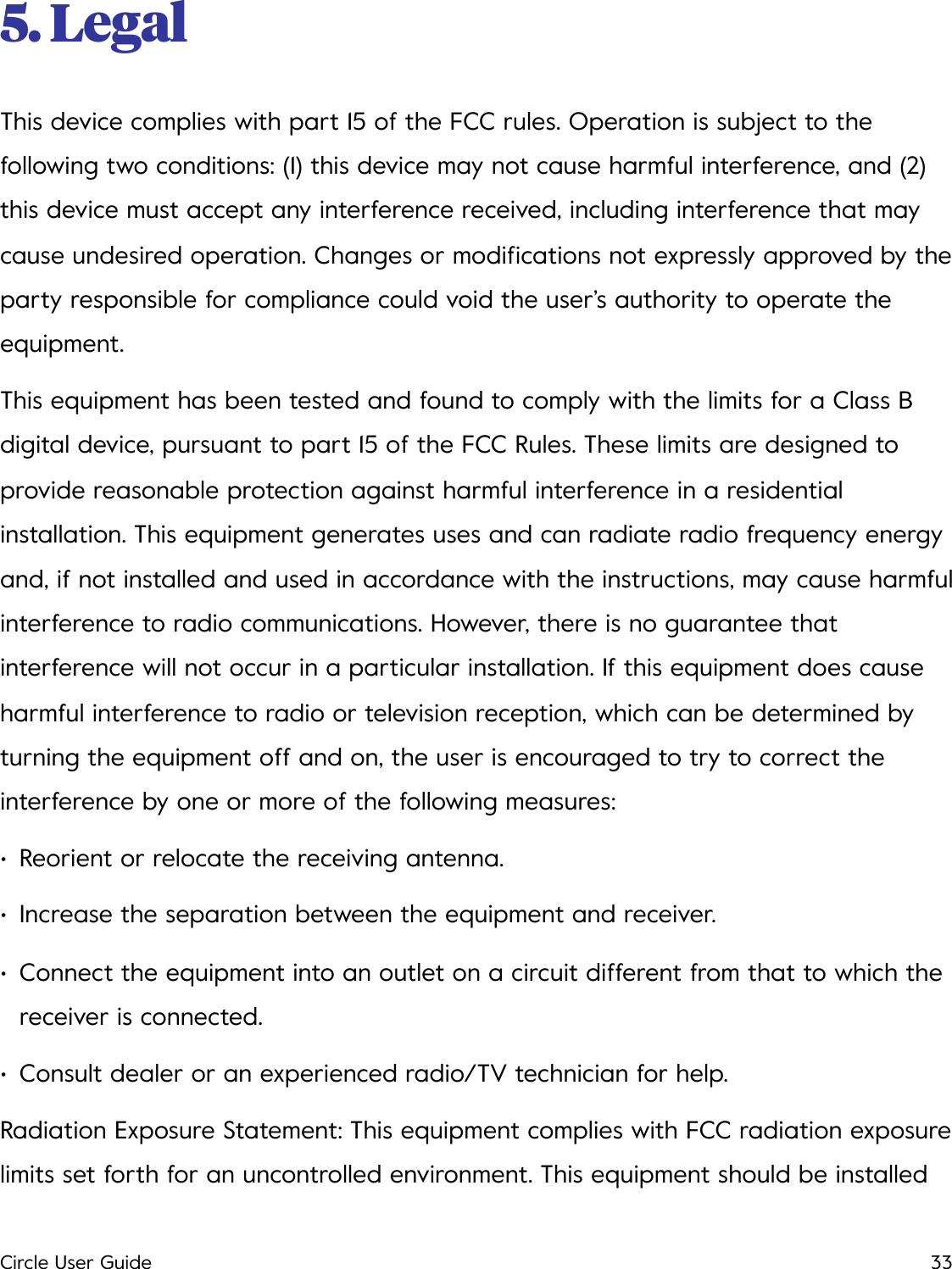 5. Legal This device complies with part 15 of the FCC rules. Operation is subject to the following two conditions: (1) this device may not cause harmful interference, and (2) this device must accept any interference received, including interference that may cause undesired operation. Changes or modiﬁcations not expressly approved by the party responsible for compliance could void the user&rsquo;s authority to operate the equipment. This equipment has been tested and found to comply with the limits for a Class B digital device, pursuant to part 15 of the FCC Rules. These limits are designed to provide reasonable protection against harmful interference in a residential installation. This equipment generates uses and can radiate radio frequency energy and, if not installed and used in accordance with the instructions, may cause harmful interference to radio communications. However, there is no guarantee that interference will not occur in a particular installation. If this equipment does cause harmful interference to radio or television reception, which can be determined by turning the equipment off and on, the user is encouraged to try to correct the interference by one or more of the following measures: &bull;Reorient or relocate the receiving antenna. &bull;Increase the separation between the equipment and receiver. &bull;Connect the equipment into an outlet on a circuit different from that to which the receiver is connected. &bull;Consult dealer or an experienced radio/TV technician for help. Radiation Exposure Statement: This equipment complies with FCC radiation exposure limits set forth for an uncontrolled environment. This equipment should be installed Circle User Guide33