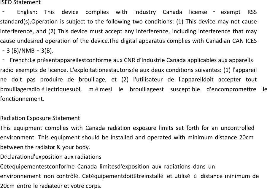 ISEDStatement‐  English: This device complies with Industry Canada license ‐ exempt RSS standard(s).Operationissubjecttothefollowingtwoconditions:(1)Thisdevicemaynotcauseinterference,and(2)Thisdevicemustacceptanyinterference,includinginterferencethatmaycauseundesiredoperationofthedevice.ThedigitalapparatuscomplieswithCanadianCANICES ‐3(B)/NMB‐3(B).‐ French:Lepr&eacute;sentappareilestconformeauxCNRd'IndustrieCanadaapplicablesauxappareils radioexemptsdelicence.L'exploitationestautoris&eacute;eauxdeuxconditionssuivantes:(1)l'appareilne doit pas produire de brouillage, et (2) l'utilisateur de l'appareildoit accepter tout brouillageradio &eacute;lectriquesubi, m &ecirc;mesi le brouillageest susceptible d'encompromettre lefonctionnement.RadiationExposureStatementThis equipment complies with Canada radiation exposure limits set forth for an uncontrolled environment. This equipment should be installed and operated with minimum distance 20cmbetweentheradiator&amp;yourbody.D&eacute;clarationd'expositionauxradiationsCet&eacute;quipementestconforme Canada limitesd'exposition aux radiations dans un environnement non contr&ocirc;l&eacute;. Cet&eacute;quipementdoit&ecirc;treinstall&eacute; et utilis&eacute; &agrave; distance minimum de 20cm entre leradiateuretvotrecorps.