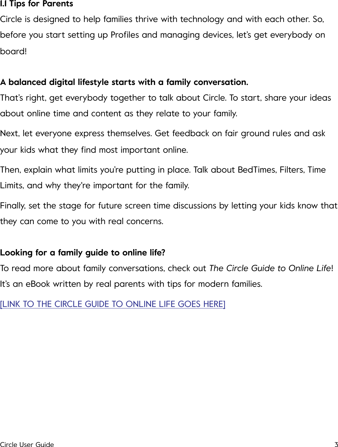 1.1 Tips for Parents Circle is designed to help families thrive with technology and with each other. So, before you start setting up Proﬁles and managing devices, let&rsquo;s get everybody on board! A balanced digital lifestyle starts with a family conversation. That&rsquo;s right, get everybody together to talk about Circle. To start, share your ideas about online time and content as they relate to your family. Next, let everyone express themselves. Get feedback on fair ground rules and ask your kids what they ﬁnd most important online. Then, explain what limits you&rsquo;re putting in place. Talk about BedTimes, Filters, Time Limits, and why they're important for the family. Finally, set the stage for future screen time discussions by letting your kids know that they can come to you with real concerns. Looking for a family guide to online life? To read more about family conversations, check out The Circle Guide to Online Life! It&rsquo;s an eBook written by real parents with tips for modern families. [LINK TO THE CIRCLE GUIDE TO ONLINE LIFE GOES HERE]!Circle User Guide3