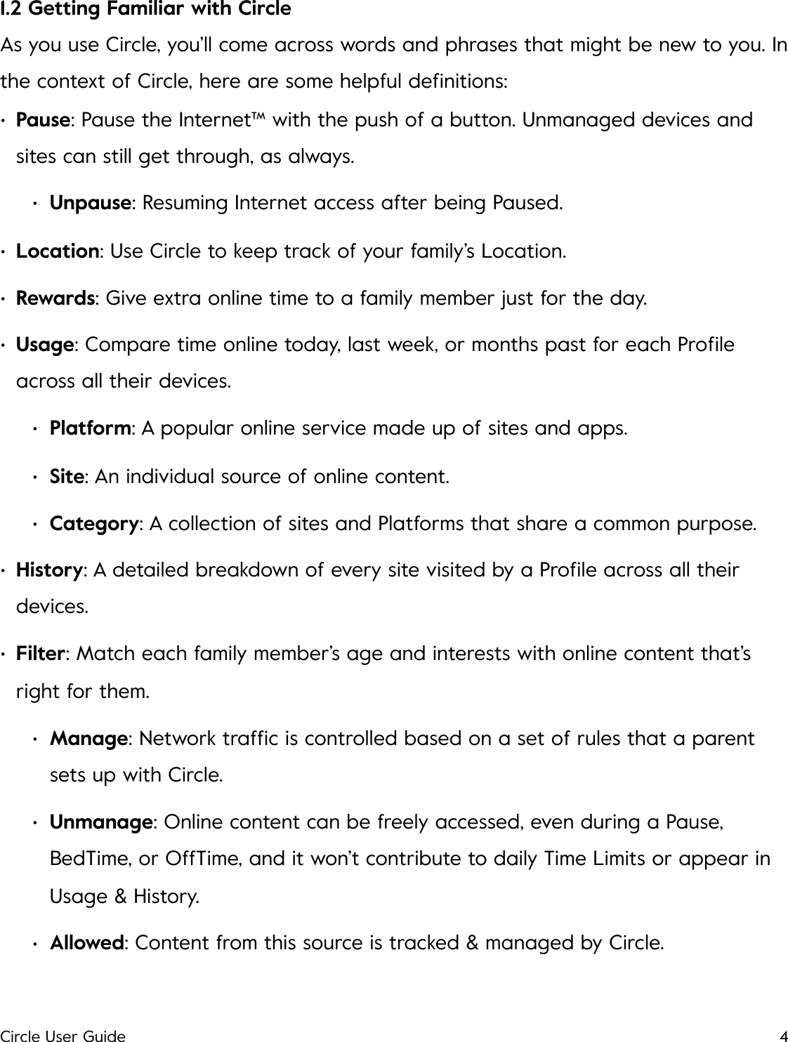 1.2 Getting Familiar with Circle As you use Circle, you&rsquo;ll come across words and phrases that might be new to you. In the context of Circle, here are some helpful deﬁnitions:!&bull;Pause: Pause the Internet&trade; with the push of a button. Unmanaged devices and sites can still get through, as always. &bull;Unpause: Resuming Internet access after being Paused. &bull;Location: Use Circle to keep track of your family&rsquo;s Location. &bull;Rewards: Give extra online time to a family member just for the day. &bull;Usage: Compare time online today, last week, or months past for each Proﬁle across all their devices. &bull;Platform: A popular online service made up of sites and apps. &bull;Site: An individual source of online content. &bull;Category: A collection of sites and Platforms that share a common purpose. &bull;History: A detailed breakdown of every site visited by a Proﬁle across all their devices. &bull;Filter: Match each family member&rsquo;s age and interests with online content that&rsquo;s right for them. &bull;Manage: Network trafﬁc is controlled based on a set of rules that a parent sets up with Circle. &bull;Unmanage: Online content can be freely accessed, even during a Pause, BedTime, or OffTime, and it won&rsquo;t contribute to daily Time Limits or appear in Usage &amp; History. &bull;Allowed: Content from this source is tracked &amp; managed by Circle. Circle User Guide4