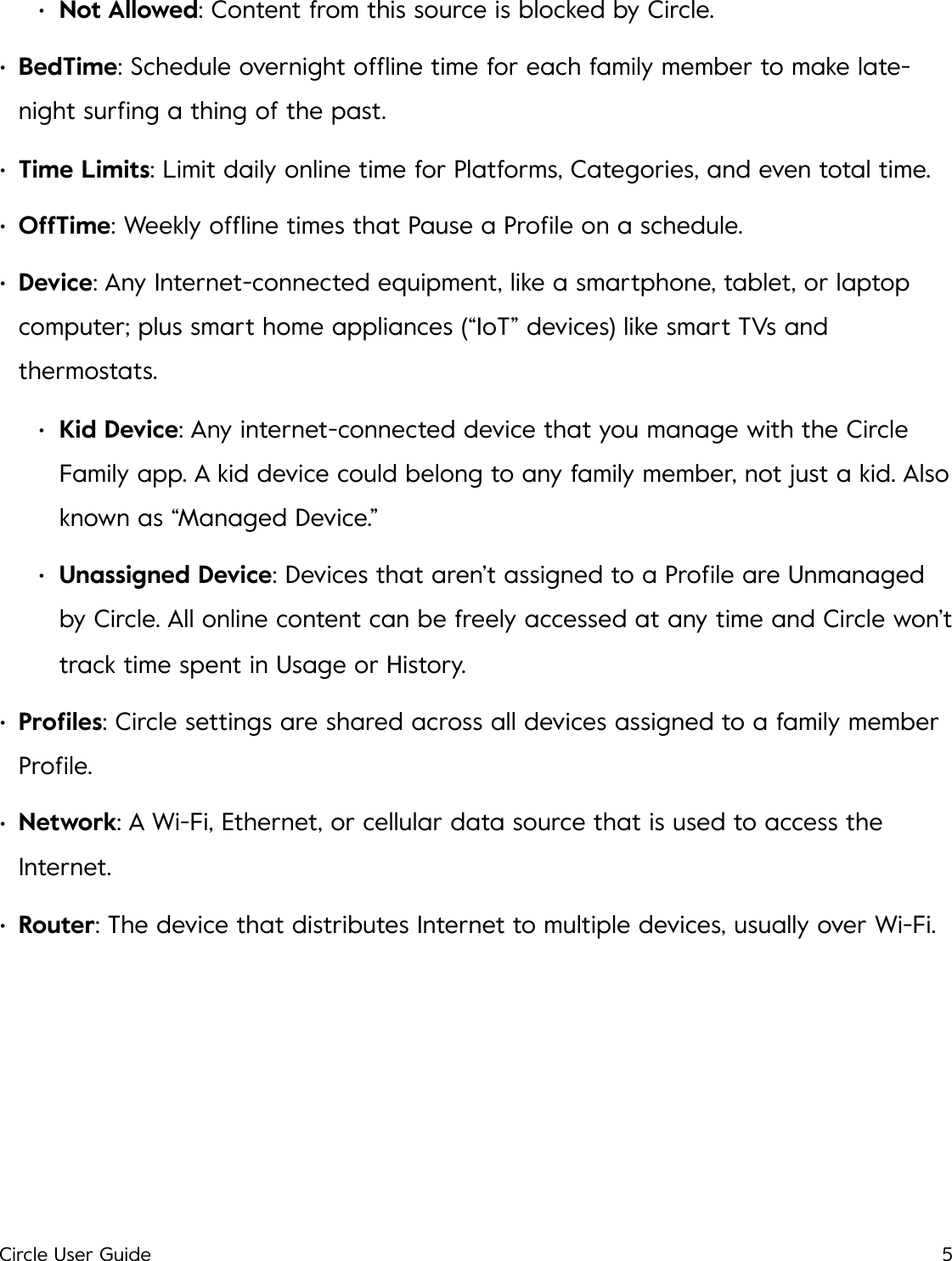 &bull;Not Allowed: Content from this source is blocked by Circle. &bull;BedTime: Schedule overnight ofﬂine time for each family member to make late-night surﬁng a thing of the past. &bull;Time Limits: Limit daily online time for Platforms, Categories, and even total time. &bull;OffTime: Weekly ofﬂine times that Pause a Proﬁle on a schedule. &bull;Device: Any Internet-connected equipment, like a smartphone, tablet, or laptop computer; plus smart home appliances (&ldquo;IoT&rdquo; devices) like smart TVs and thermostats. &bull;Kid Device: Any internet-connected device that you manage with the Circle Family app. A kid device could belong to any family member, not just a kid. Also known as &ldquo;Managed Device.&rdquo; &bull;Unassigned Device: Devices that aren&rsquo;t assigned to a Proﬁle are Unmanaged by Circle. All online content can be freely accessed at any time and Circle won&rsquo;t track time spent in Usage or History. &bull;Proﬁles: Circle settings are shared across all devices assigned to a family member Proﬁle. &bull;Network: A Wi-Fi, Ethernet, or cellular data source that is used to access the Internet. &bull;Router: The device that distributes Internet to multiple devices, usually over Wi-Fi.!Circle User Guide5