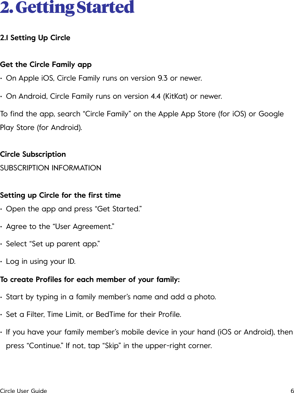 2. Getting Started 2.1 Setting Up Circle Get the Circle Family app &bull;On Apple iOS, Circle Family runs on version 9.3 or newer. &bull;On Android, Circle Family runs on version 4.4 (KitKat) or newer. To ﬁnd the app, search &ldquo;Circle Family&rdquo; on the Apple App Store (for iOS) or Google Play Store (for Android). Circle Subscription SUBSCRIPTION INFORMATION Setting up Circle for the ﬁrst time &bull;Open the app and press &ldquo;Get Started.&rdquo; &bull;Agree to the &ldquo;User Agreement.&rdquo; &bull;Select &ldquo;Set up parent app.&rdquo; &bull;Log in using your ID. To create Proﬁles for each member of your family: &bull;Start by typing in a family member&rsquo;s name and add a photo. &bull;Set a Filter, Time Limit, or BedTime for their Proﬁle. &bull;If you have your family member&rsquo;s mobile device in your hand (iOS or Android), then press &ldquo;Continue.&rdquo; If not, tap &ldquo;Skip&rdquo; in the upper-right corner. Circle User Guide6