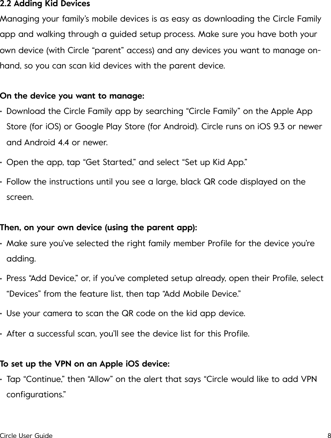 2.2 Adding Kid Devices Managing your family&rsquo;s mobile devices is as easy as downloading the Circle Family app and walking through a guided setup process. Make sure you have both your own device (with Circle &ldquo;parent&rdquo; access) and any devices you want to manage on-hand, so you can scan kid devices with the parent device. On the device you want to manage: &bull;Download the Circle Family app by searching &ldquo;Circle Family&rdquo; on the Apple App Store (for iOS) or Google Play Store (for Android). Circle runs on iOS 9.3 or newer and Android 4.4 or newer. &bull;Open the app, tap &ldquo;Get Started,&rdquo; and select &ldquo;Set up Kid App.&rdquo; &bull;Follow the instructions until you see a large, black QR code displayed on the screen. Then, on your own device (using the parent app): &bull;Make sure you&rsquo;ve selected the right family member Proﬁle for the device you&rsquo;re adding. &bull;Press &ldquo;Add Device,&rdquo; or, if you&rsquo;ve completed setup already, open their Proﬁle, select &ldquo;Devices&rdquo; from the feature list, then tap &ldquo;Add Mobile Device.&rdquo; &bull;Use your camera to scan the QR code on the kid app device. &bull;After a successful scan, you&rsquo;ll see the device list for this Proﬁle. To set up the VPN on an Apple iOS device: &bull;Tap &ldquo;Continue,&rdquo; then &ldquo;Allow&rdquo; on the alert that says &ldquo;Circle would like to add VPN conﬁgurations.&rdquo; Circle User Guide8