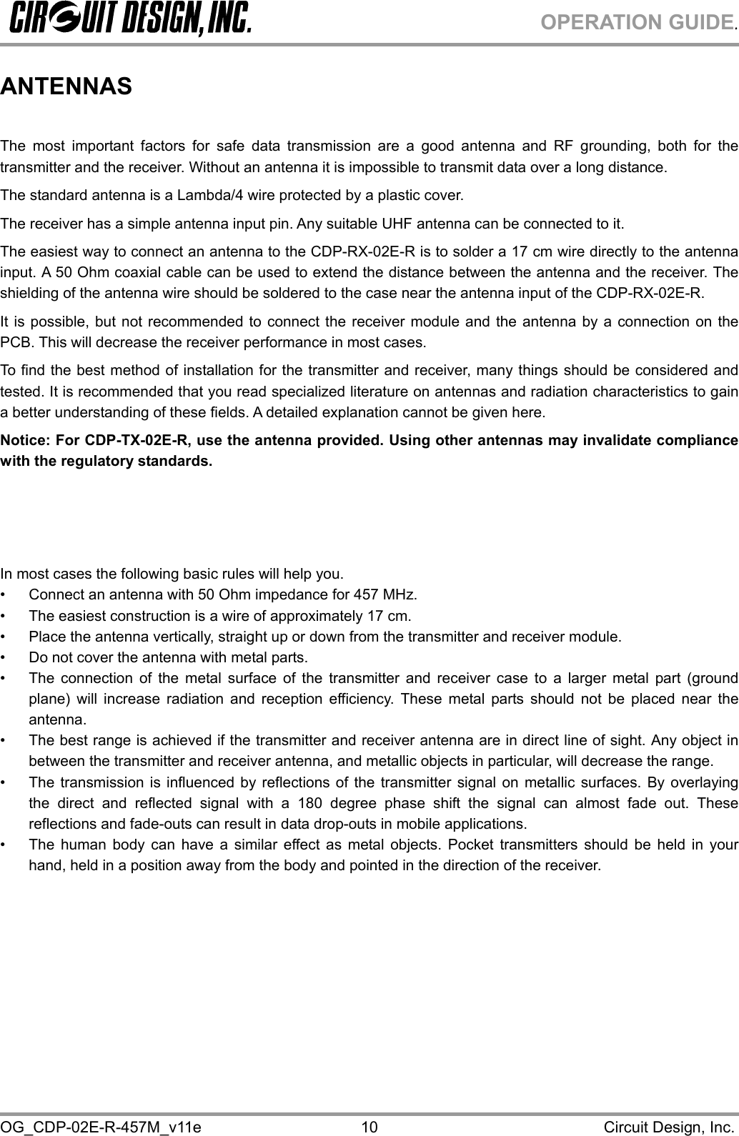 OPERATION GUIDE. OG_CDP-02E-R-457M_v11e                                                                                            Circuit Design, Inc. 10 ANTENNAS  The most important factors for safe data transmission are a good antenna and RF grounding, both for the transmitter and the receiver. Without an antenna it is impossible to transmit data over a long distance. The standard antenna is a Lambda/4 wire protected by a plastic cover.  The receiver has a simple antenna input pin. Any suitable UHF antenna can be connected to it. The easiest way to connect an antenna to the CDP-RX-02E-R is to solder a 17 cm wire directly to the antenna input. A 50 Ohm coaxial cable can be used to extend the distance between the antenna and the receiver. The shielding of the antenna wire should be soldered to the case near the antenna input of the CDP-RX-02E-R. It is possible, but not recommended to connect the receiver module and the antenna by a connection on the PCB. This will decrease the receiver performance in most cases. To find the best method of installation for the transmitter and receiver, many things should be considered and tested. It is recommended that you read specialized literature on antennas and radiation characteristics to gain a better understanding of these fields. A detailed explanation cannot be given here. Notice: For CDP-TX-02E-R, use the antenna provided. Using other antennas may invalidate compliance with the regulatory standards.     In most cases the following basic rules will help you. •  Connect an antenna with 50 Ohm impedance for 457 MHz. •  The easiest construction is a wire of approximately 17 cm. •  Place the antenna vertically, straight up or down from the transmitter and receiver module. •  Do not cover the antenna with metal parts. •  The connection of the metal surface of the transmitter and receiver case to a larger metal part (ground plane) will increase radiation and reception efficiency. These metal parts should not be placed near the antenna. •  The best range is achieved if the transmitter and receiver antenna are in direct line of sight. Any object in between the transmitter and receiver antenna, and metallic objects in particular, will decrease the range. •  The transmission is influenced by reflections of the transmitter signal on metallic surfaces. By overlaying the direct and reflected signal with a 180 degree phase shift the signal can almost fade out. These reflections and fade-outs can result in data drop-outs in mobile applications. •  The human body can have a similar effect as metal objects. Pocket transmitters should be held in your hand, held in a position away from the body and pointed in the direction of the receiver.    