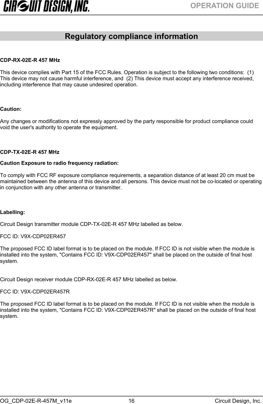  OG_CDP-02E-R-457M_v11e                                                                                            Circuit Design, Inc. 16OPERATION GUIDE  Regulatory compliance information   CDP-RX-02E-R 457 MHz  This device complies with Part 15 of the FCC Rules. Operation is subject to the following two conditions:  (1) This device may not cause harmful interference, and  (2) This device must accept any interference received, including interference that may cause undesired operation.      Caution:   Any changes or modifications not expressly approved by the party responsible for product compliance could void the user&apos;s authority to operate the equipment.    CDP-TX-02E-R 457 MHz  Caution Exposure to radio frequency radiation:  To comply with FCC RF exposure compliance requirements, a separation distance of at least 20 cm must be maintained between the antenna of this device and all persons. This device must not be co-located or operating in conjunction with any other antenna or transmitter.    Labelling:  Circuit Design transmitter module CDP-TX-02E-R 457 MHz labelled as below.  FCC ID: V9X-CDP02ER457  The proposed FCC ID label format is to be placed on the module. If FCC ID is not visible when the module is installed into the system, &quot;Contains FCC ID: V9X-CDP02ER457&quot; shall be placed on the outside of final host system.    Circuit Design receiver module CDP-RX-02E-R 457 MHz labelled as below.  FCC ID: V9X-CDP02ER457R  The proposed FCC ID label format is to be placed on the module. If FCC ID is not visible when the module is installed into the system, &quot;Contains FCC ID: V9X-CDP02ER457R&quot; shall be placed on the outside of final host system.      