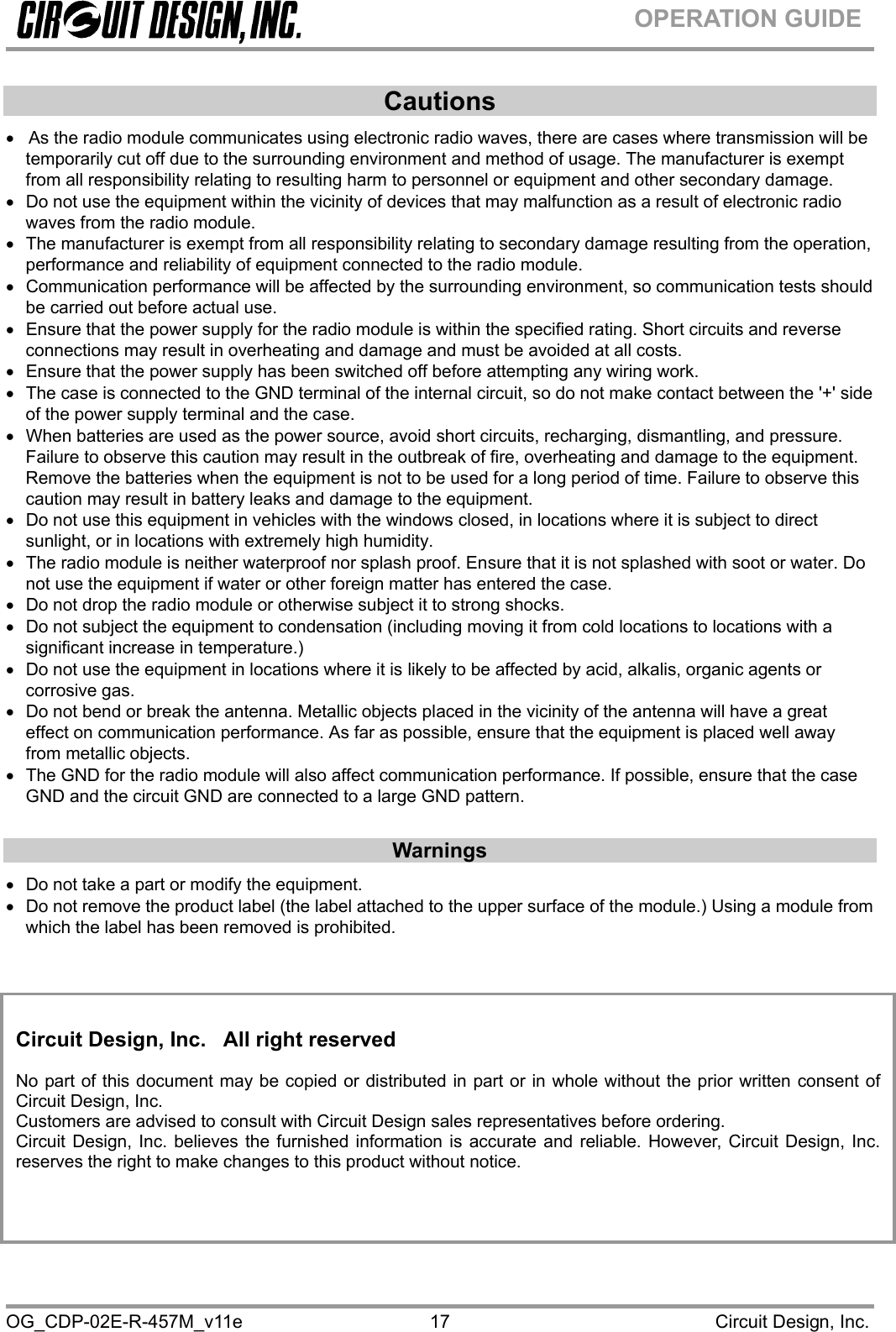  OG_CDP-02E-R-457M_v11e                                                                                            Circuit Design, Inc. 17OPERATION GUIDE Cautions •   As the radio module communicates using electronic radio waves, there are cases where transmission will be temporarily cut off due to the surrounding environment and method of usage. The manufacturer is exempt from all responsibility relating to resulting harm to personnel or equipment and other secondary damage. •  Do not use the equipment within the vicinity of devices that may malfunction as a result of electronic radio waves from the radio module. •  The manufacturer is exempt from all responsibility relating to secondary damage resulting from the operation, performance and reliability of equipment connected to the radio module. •  Communication performance will be affected by the surrounding environment, so communication tests should be carried out before actual use. •  Ensure that the power supply for the radio module is within the specified rating. Short circuits and reverse connections may result in overheating and damage and must be avoided at all costs. •  Ensure that the power supply has been switched off before attempting any wiring work. •  The case is connected to the GND terminal of the internal circuit, so do not make contact between the &apos;+&apos; side of the power supply terminal and the case. •  When batteries are used as the power source, avoid short circuits, recharging, dismantling, and pressure. Failure to observe this caution may result in the outbreak of fire, overheating and damage to the equipment. Remove the batteries when the equipment is not to be used for a long period of time. Failure to observe this caution may result in battery leaks and damage to the equipment. •  Do not use this equipment in vehicles with the windows closed, in locations where it is subject to direct sunlight, or in locations with extremely high humidity. •  The radio module is neither waterproof nor splash proof. Ensure that it is not splashed with soot or water. Do not use the equipment if water or other foreign matter has entered the case. •  Do not drop the radio module or otherwise subject it to strong shocks. •  Do not subject the equipment to condensation (including moving it from cold locations to locations with a significant increase in temperature.) •  Do not use the equipment in locations where it is likely to be affected by acid, alkalis, organic agents or corrosive gas. •  Do not bend or break the antenna. Metallic objects placed in the vicinity of the antenna will have a great effect on communication performance. As far as possible, ensure that the equipment is placed well away from metallic objects. •  The GND for the radio module will also affect communication performance. If possible, ensure that the case GND and the circuit GND are connected to a large GND pattern.  Warnings •  Do not take a part or modify the equipment.  •  Do not remove the product label (the label attached to the upper surface of the module.) Using a module from which the label has been removed is prohibited.           Circuit Design, Inc.   All right reserved  No part of this document may be copied or distributed in part or in whole without the prior written consent of Circuit Design, Inc. Customers are advised to consult with Circuit Design sales representatives before ordering. Circuit Design, Inc. believes the furnished information is accurate and reliable. However, Circuit Design, Inc.reserves the right to make changes to this product without notice. 